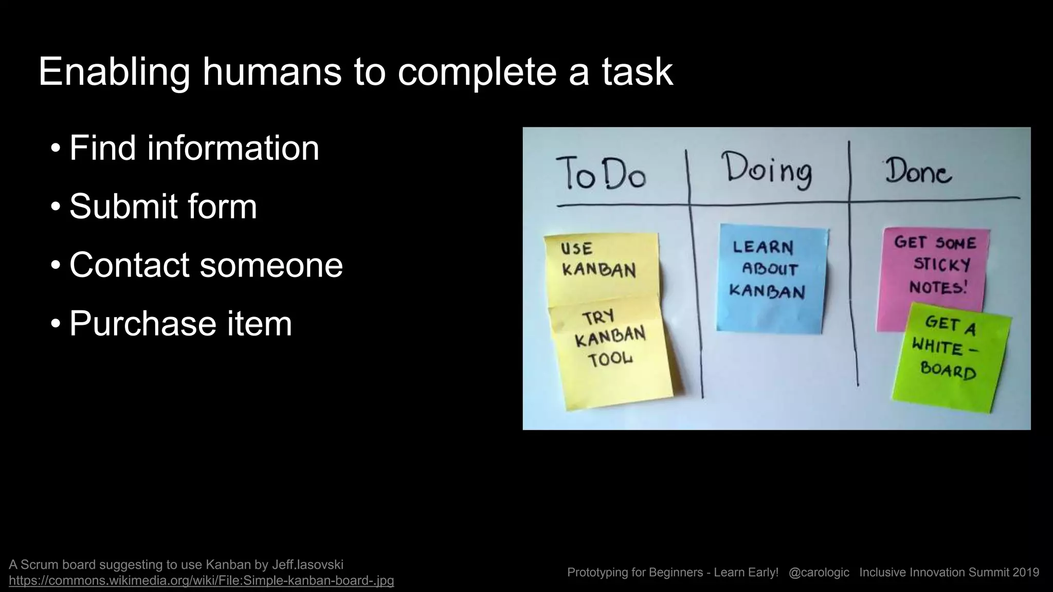 Prototyping for Beginners - Learn Early! @carologic Inclusive Innovation Summit 2019
Enabling humans to complete a task
• Find information
• Submit form
• Contact someone
• Purchase item
A Scrum board suggesting to use Kanban by Jeff.lasovski
https://commons.wikimedia.org/wiki/File:Simple-kanban-board-.jpg
 
