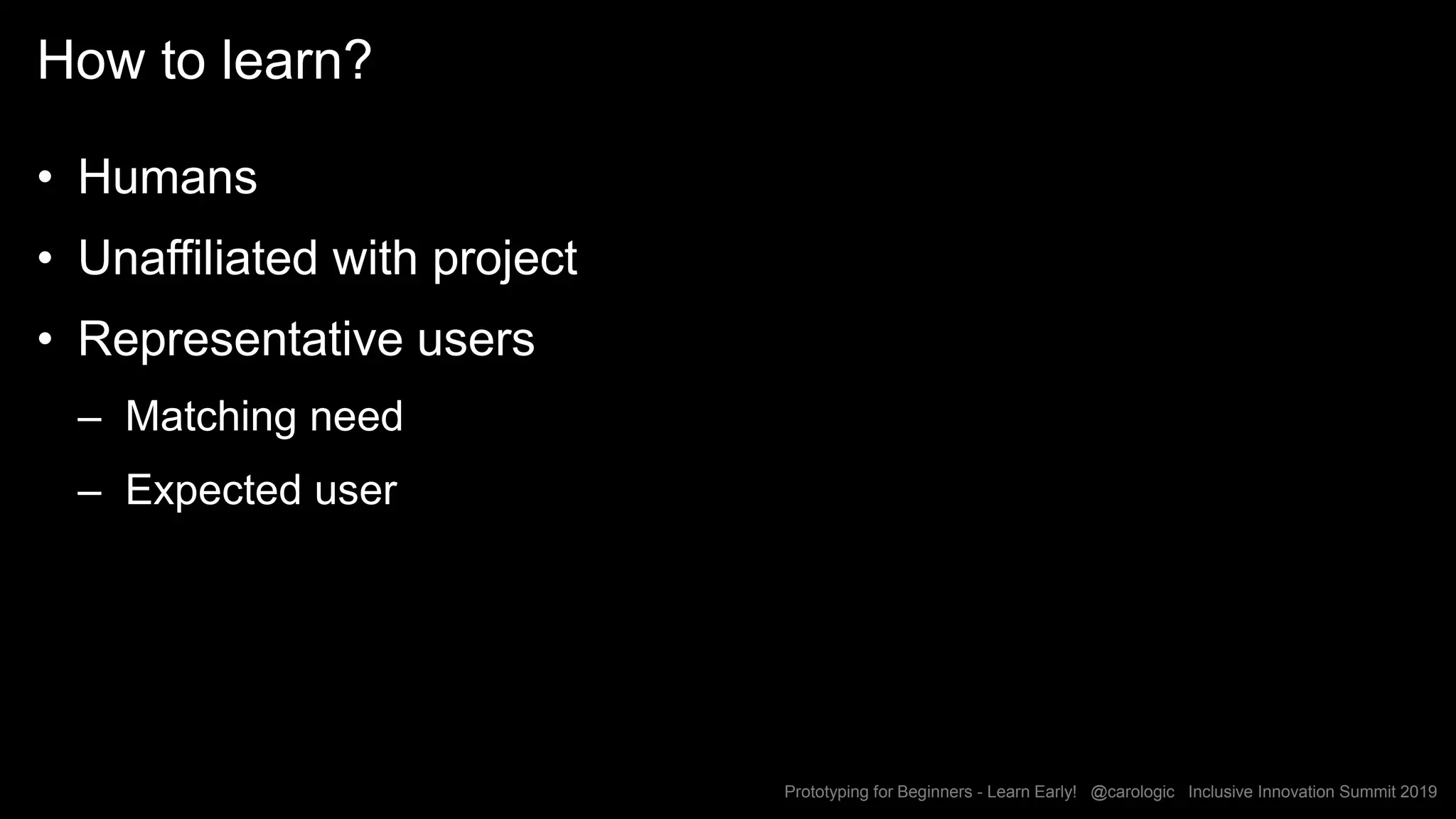Prototyping for Beginners - Learn Early! @carologic Inclusive Innovation Summit 2019
How to learn?
• Humans
• Unaffiliated with project
• Representative users
– Matching need
– Expected user
 