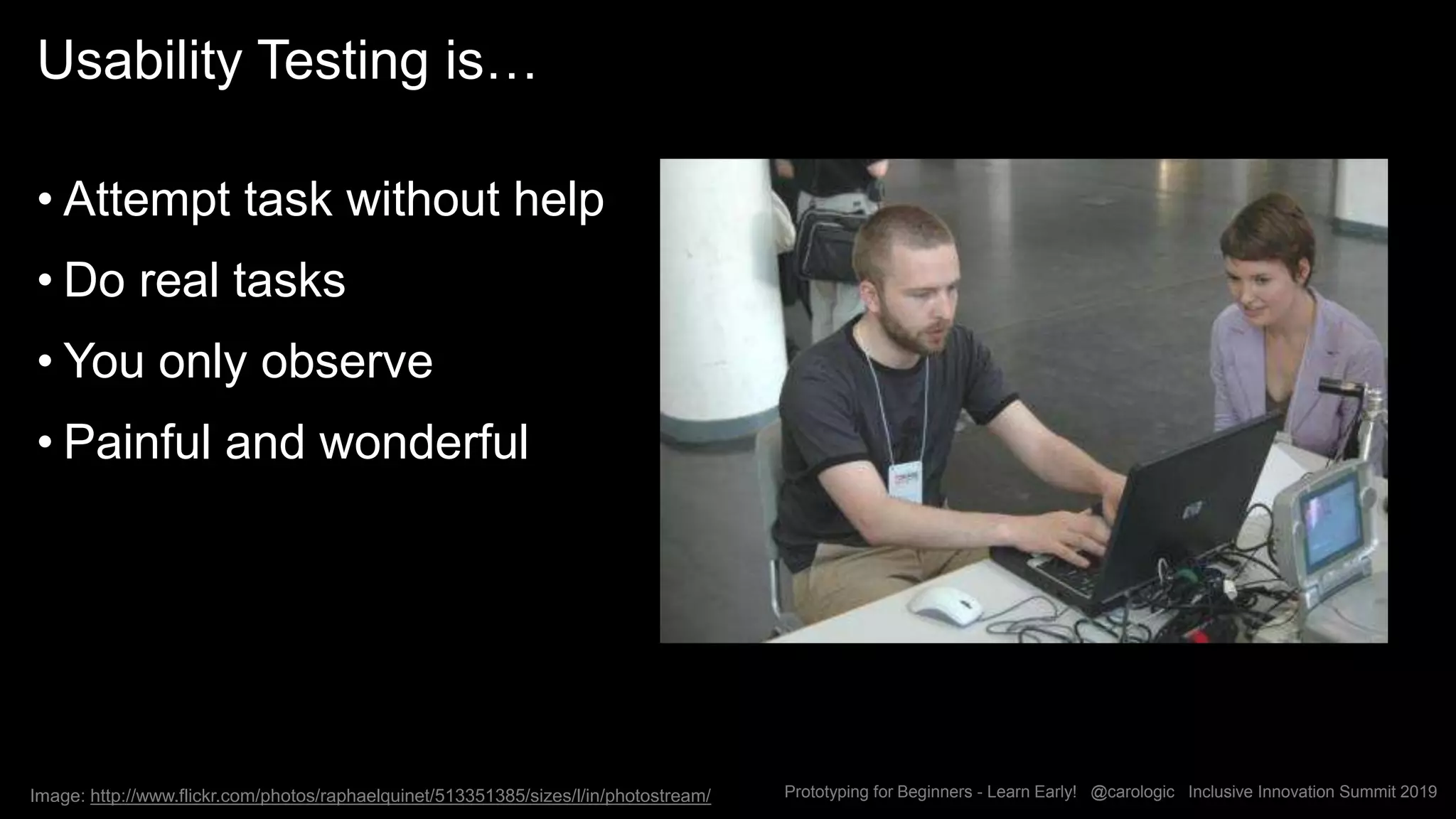 Prototyping for Beginners - Learn Early! @carologic Inclusive Innovation Summit 2019
Usability Testing is…
• Attempt task without help
• Do real tasks
• You only observe
• Painful and wonderful
Image: http://www.flickr.com/photos/raphaelquinet/513351385/sizes/l/in/photostream/
 