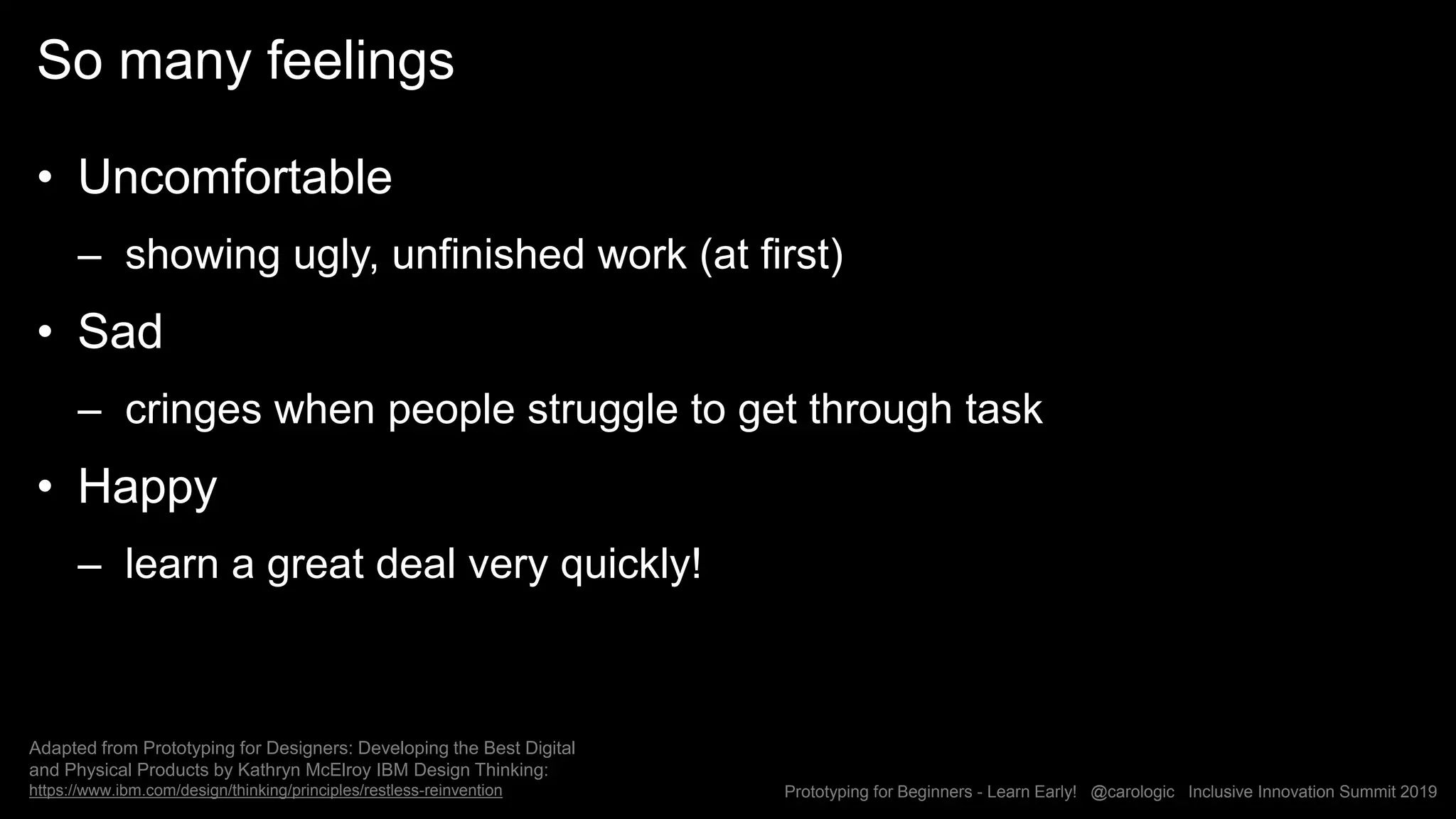 Prototyping for Beginners - Learn Early! @carologic Inclusive Innovation Summit 2019
So many feelings
• Uncomfortable
– showing ugly, unfinished work (at first)
• Sad
– cringes when people struggle to get through task
• Happy
– learn a great deal very quickly!
Adapted from Prototyping for Designers: Developing the Best Digital
and Physical Products by Kathryn McElroy IBM Design Thinking:
https://www.ibm.com/design/thinking/principles/restless-reinvention
 