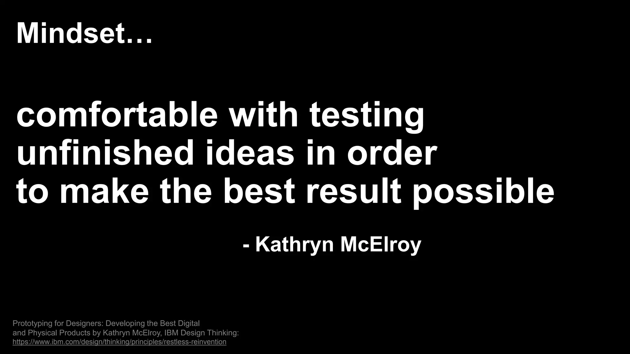 Mindset…
comfortable with testing
unfinished ideas in order
to make the best result possible
- Kathryn McElroy
Prototyping for Designers: Developing the Best Digital
and Physical Products by Kathryn McElroy, IBM Design Thinking:
https://www.ibm.com/design/thinking/principles/restless-reinvention
 