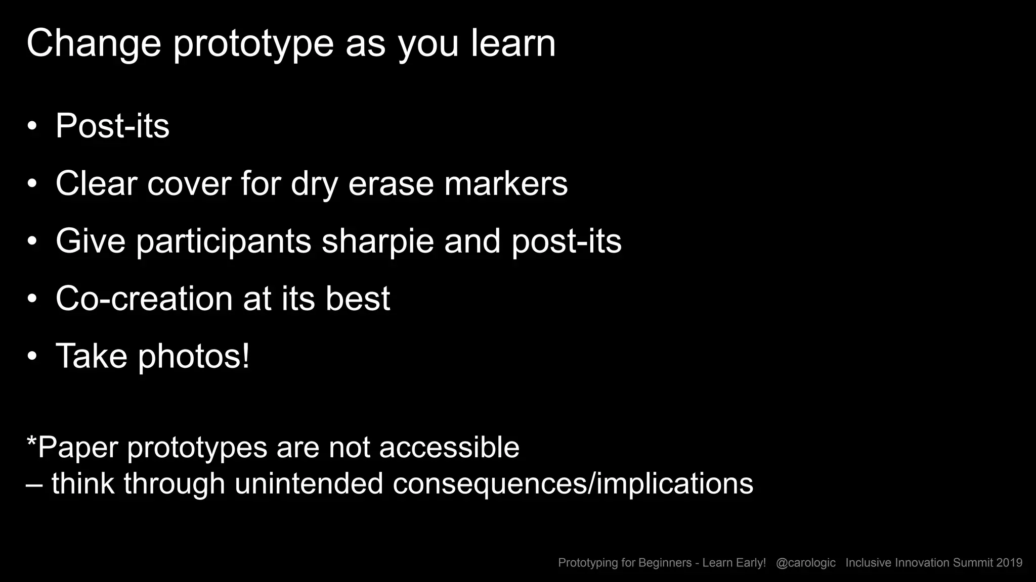 Prototyping for Beginners - Learn Early! @carologic Inclusive Innovation Summit 2019
Change prototype as you learn
• Post-its
• Clear cover for dry erase markers
• Give participants sharpie and post-its
• Co-creation at its best
• Take photos!
*Paper prototypes are not accessible
– think through unintended consequences/implications
 