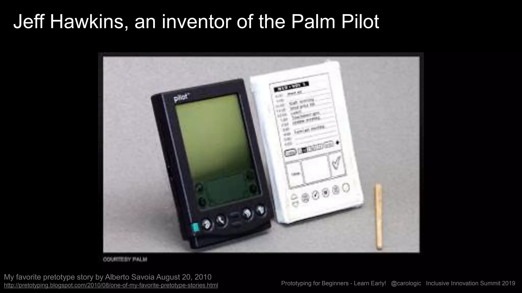Prototyping for Beginners - Learn Early! @carologic Inclusive Innovation Summit 2019
Jeff Hawkins, an inventor of the Palm Pilot
My favorite pretotype story by Alberto Savoia August 20, 2010
http://pretotyping.blogspot.com/2010/08/one-of-my-favorite-pretotype-stories.html
 