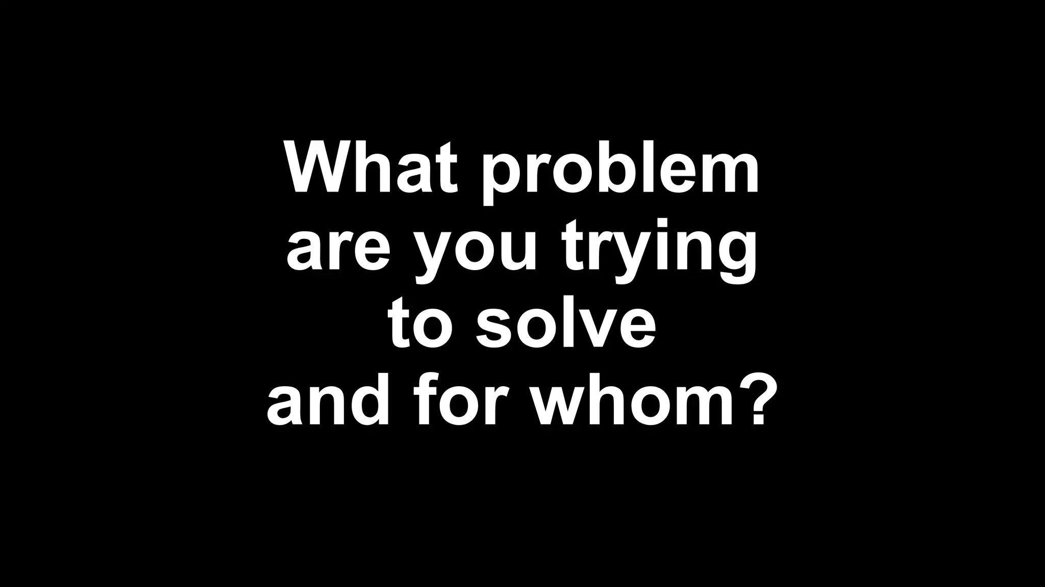 What problem
are you trying
to solve
and for whom?
 