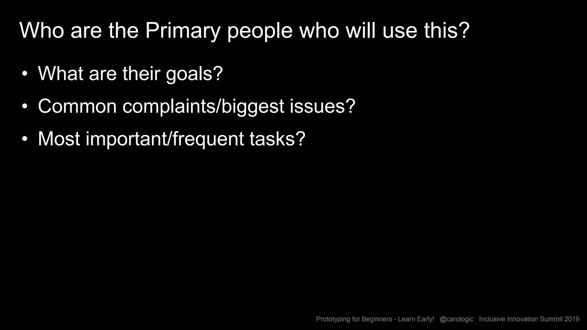 Prototyping for Beginners - Learn Early! @carologic Inclusive Innovation Summit 2019
Who are the Primary people who will use this?
• What are their goals?
• Common complaints/biggest issues?
• Most important/frequent tasks?
 