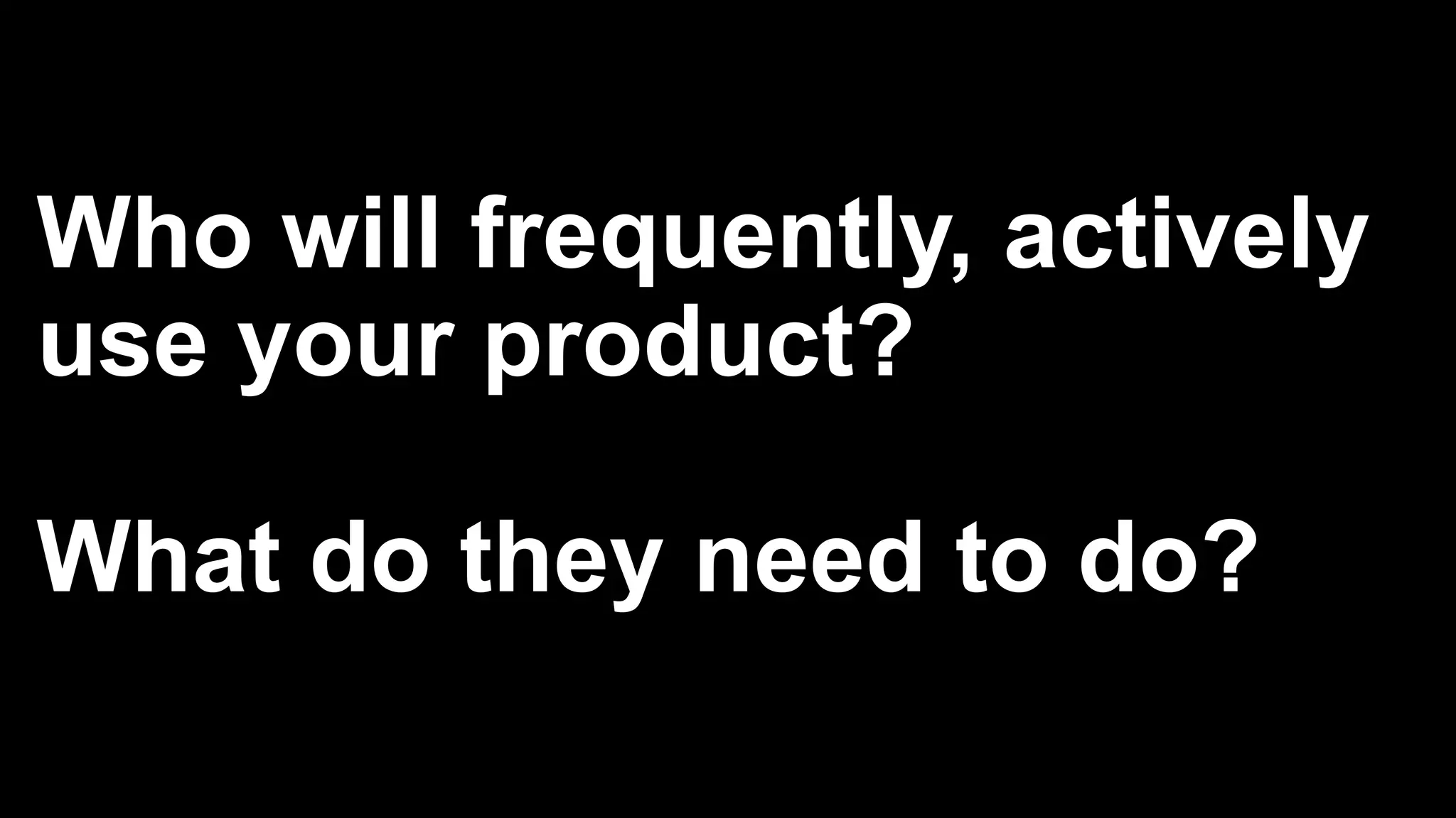 Who will frequently, actively
use your product?
What do they need to do?
 