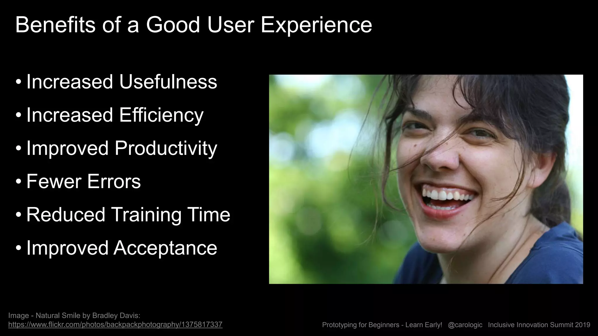 Prototyping for Beginners - Learn Early! @carologic Inclusive Innovation Summit 2019
Benefits of a Good User Experience
• Increased Usefulness
• Increased Efficiency
• Improved Productivity
• Fewer Errors
• Reduced Training Time
• Improved Acceptance
Image - Natural Smile by Bradley Davis:
https://www.flickr.com/photos/backpackphotography/1375817337
 