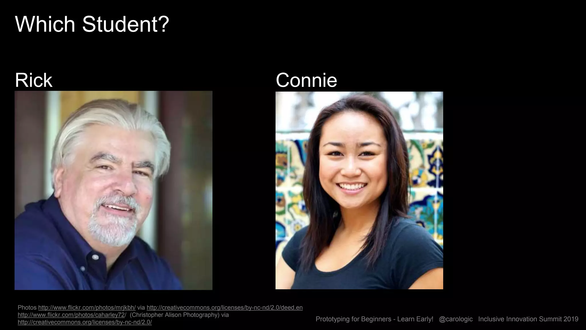 Prototyping for Beginners - Learn Early! @carologic Inclusive Innovation Summit 2019
Which Student?
Rick Connie
Photos http://www.flickr.com/photos/mrjkbh/ via http://creativecommons.org/licenses/by-nc-nd/2.0/deed.en
http://www.flickr.com/photos/caharley72/ (Christopher Alison Photography) via
http://creativecommons.org/licenses/by-nc-nd/2.0/
 