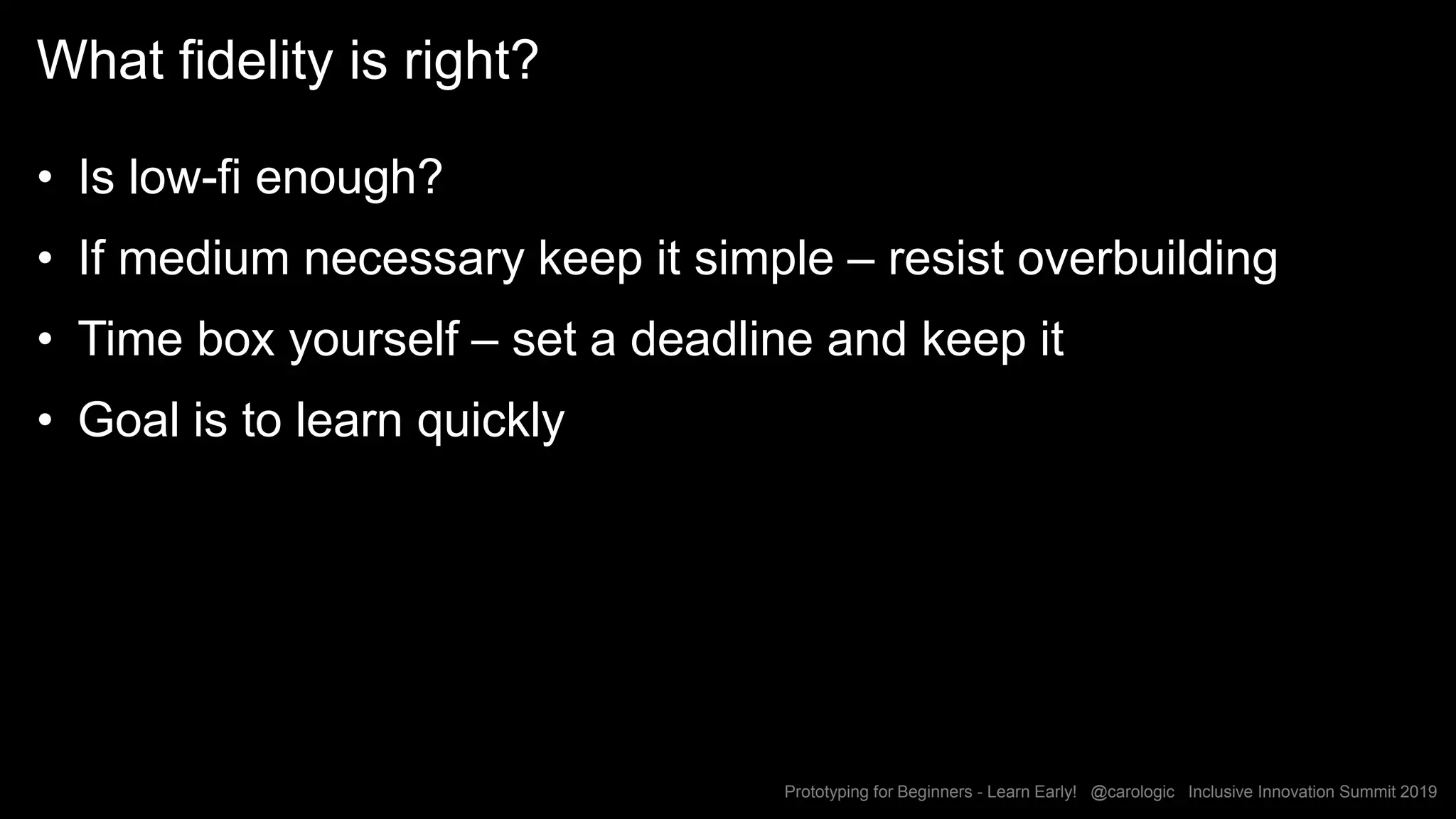 Prototyping for Beginners - Learn Early! @carologic Inclusive Innovation Summit 2019
What fidelity is right?
• Is low-fi enough?
• If medium necessary keep it simple – resist overbuilding
• Time box yourself – set a deadline and keep it
• Goal is to learn quickly
 