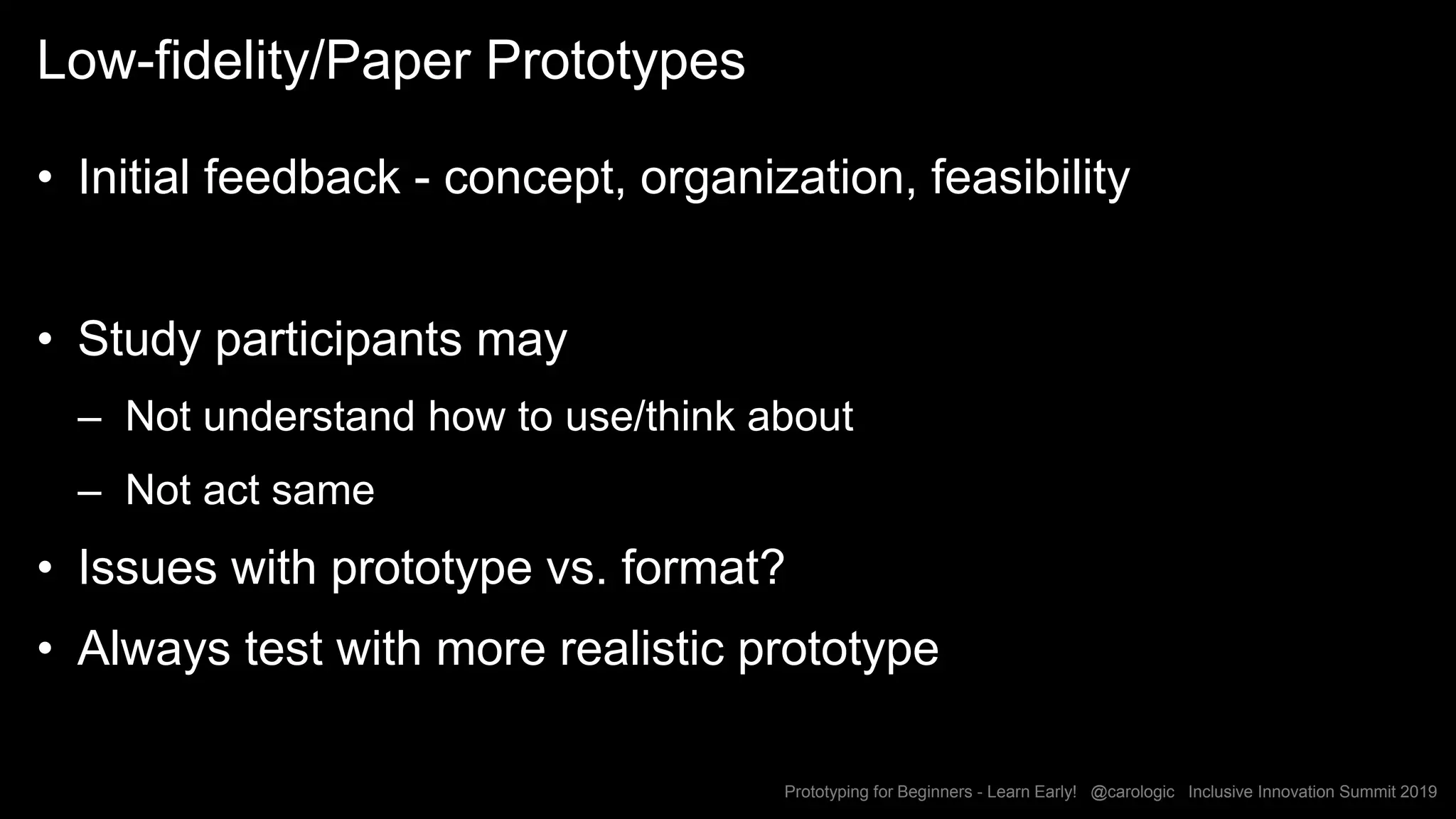 Prototyping for Beginners - Learn Early! @carologic Inclusive Innovation Summit 2019
Low-fidelity/Paper Prototypes
• Initial feedback - concept, organization, feasibility
• Study participants may
– Not understand how to use/think about
– Not act same
• Issues with prototype vs. format?
• Always test with more realistic prototype
54
 