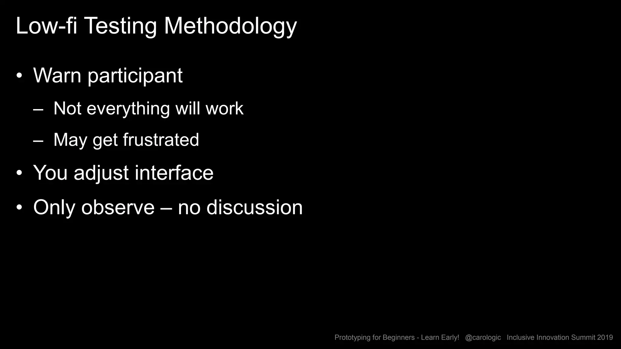Prototyping for Beginners - Learn Early! @carologic Inclusive Innovation Summit 2019
Low-fi Testing Methodology
• Warn participant
– Not everything will work
– May get frustrated
• You adjust interface
• Only observe – no discussion
 