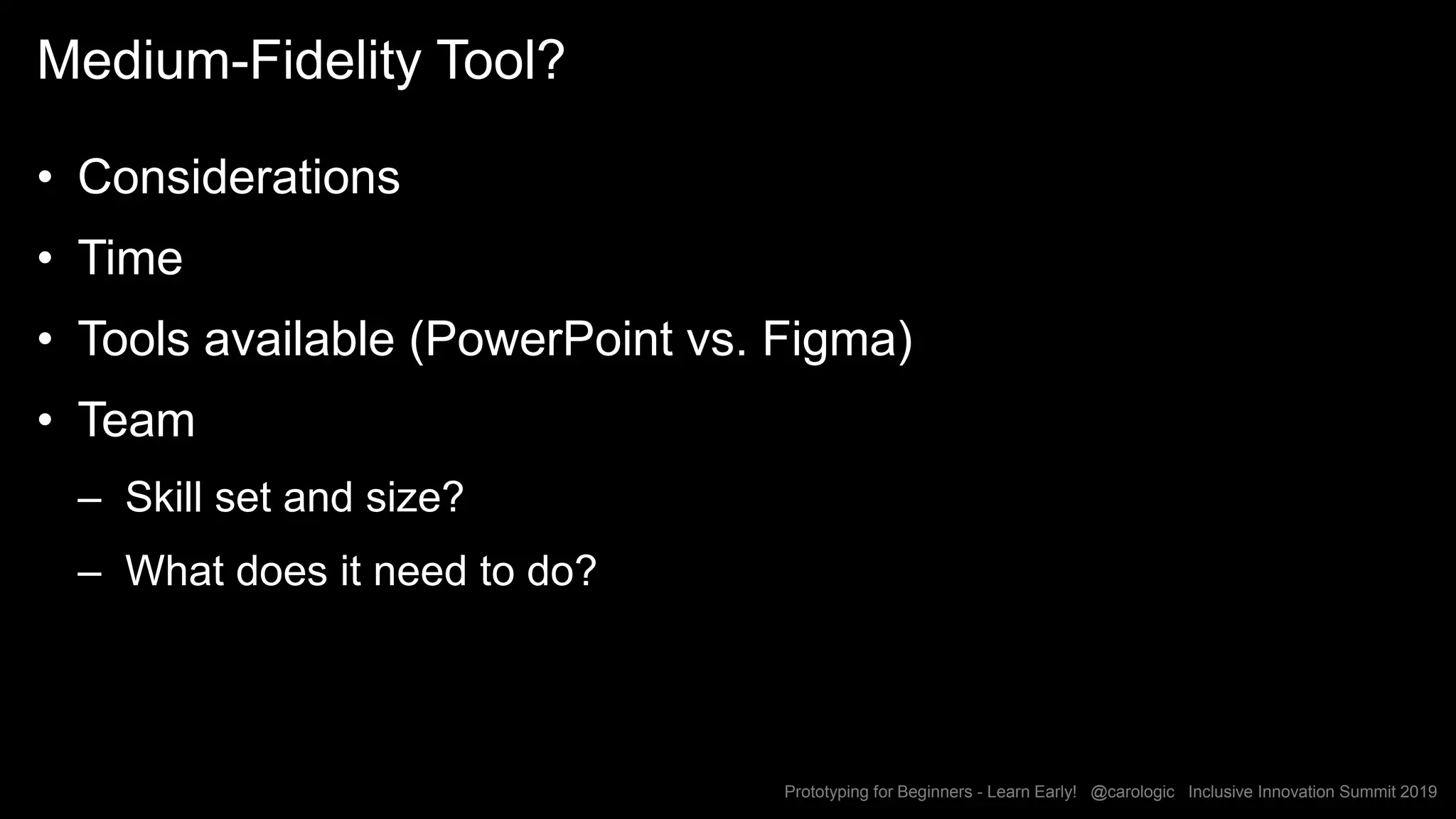Prototyping for Beginners - Learn Early! @carologic Inclusive Innovation Summit 2019
Medium-Fidelity Tool?
• Considerations
• Time
• Tools available (PowerPoint vs. Figma)
• Team
– Skill set and size?
– What does it need to do?
 