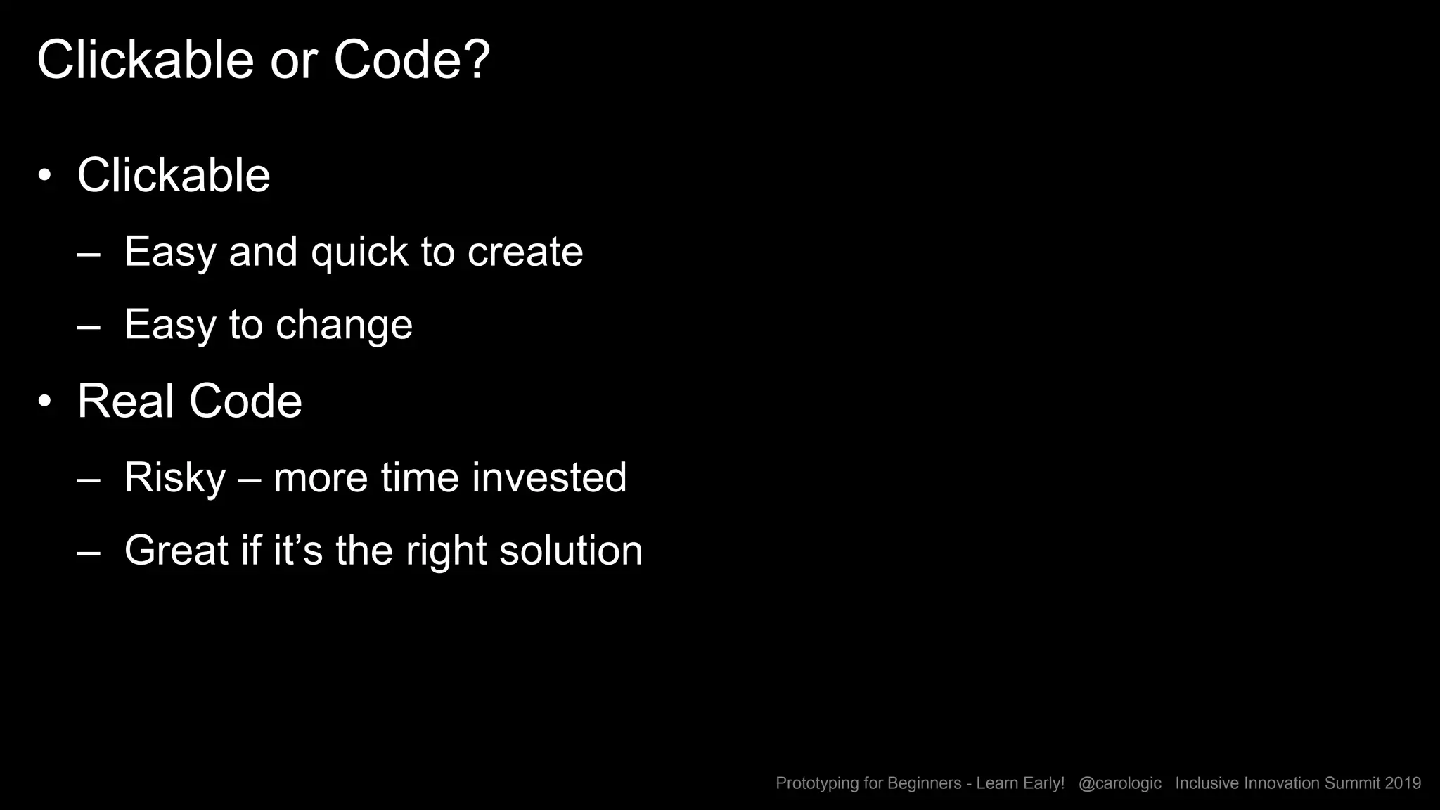 Prototyping for Beginners - Learn Early! @carologic Inclusive Innovation Summit 2019
Clickable or Code?
• Clickable
– Easy and quick to create
– Easy to change
• Real Code
– Risky – more time invested
– Great if it’s the right solution
 