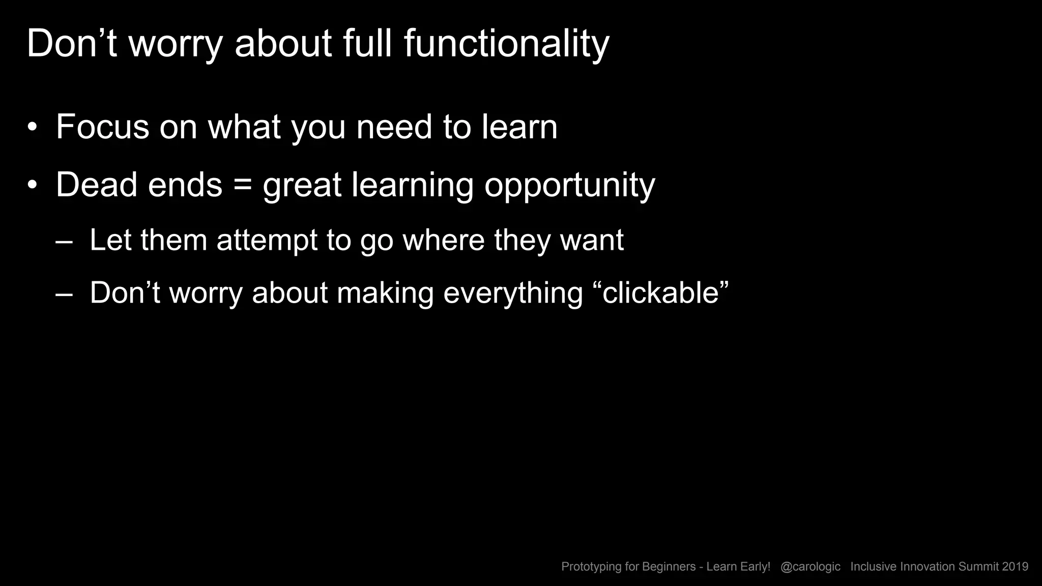 Prototyping for Beginners - Learn Early! @carologic Inclusive Innovation Summit 2019
Don’t worry about full functionality
• Focus on what you need to learn
• Dead ends = great learning opportunity
– Let them attempt to go where they want
– Don’t worry about making everything “clickable”
 