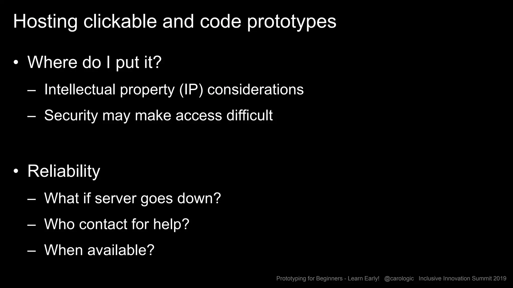 Prototyping for Beginners - Learn Early! @carologic Inclusive Innovation Summit 2019
Hosting clickable and code prototypes
• Where do I put it?
– Intellectual property (IP) considerations
– Security may make access difficult
• Reliability
– What if server goes down?
– Who contact for help?
– When available?
 