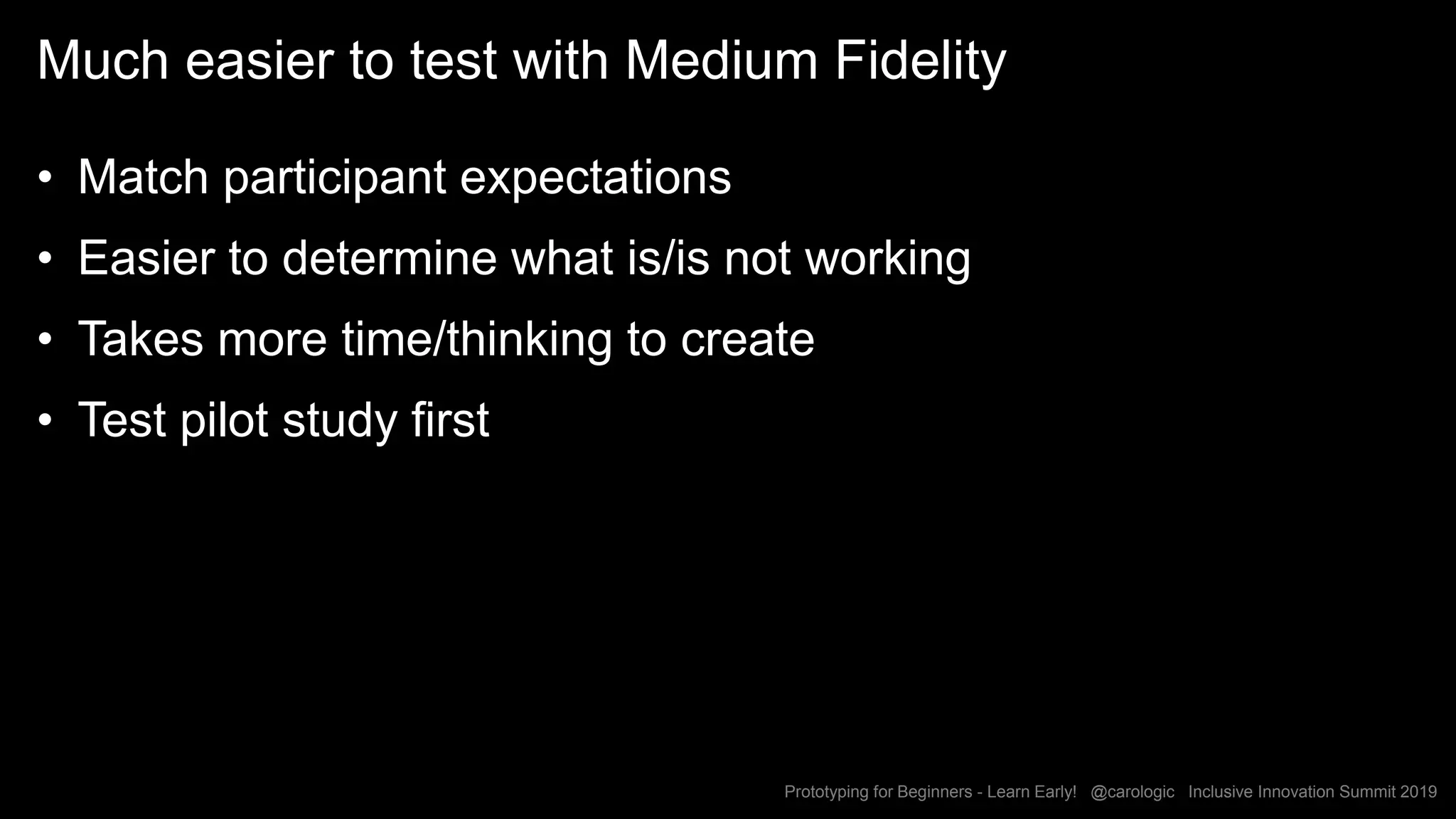 Prototyping for Beginners - Learn Early! @carologic Inclusive Innovation Summit 2019
Much easier to test with Medium Fidelity
• Match participant expectations
• Easier to determine what is/is not working
• Takes more time/thinking to create
• Test pilot study first
 