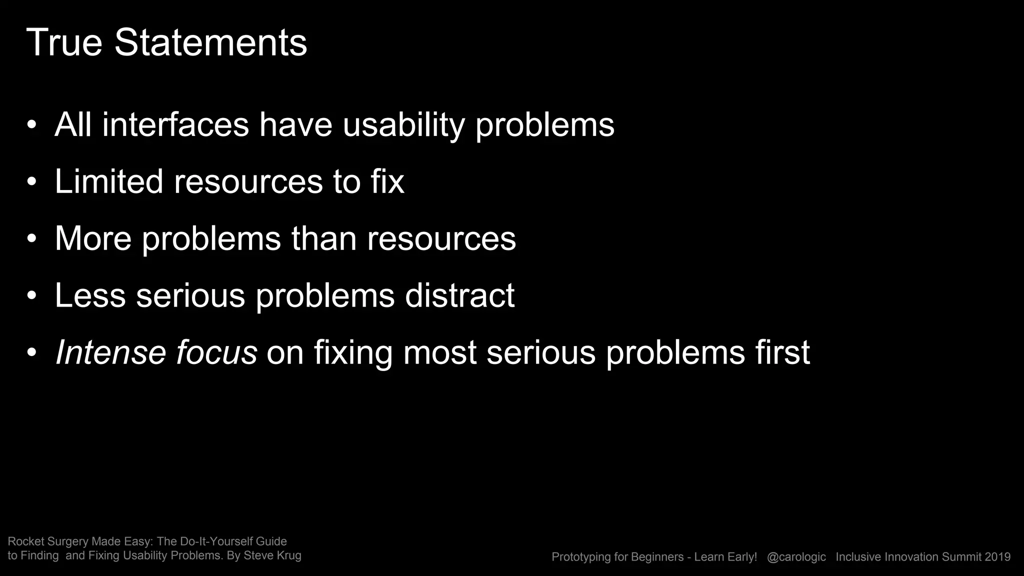 Prototyping for Beginners - Learn Early! @carologic Inclusive Innovation Summit 2019
True Statements
• All interfaces have usability problems
• Limited resources to fix
• More problems than resources
• Less serious problems distract
• Intense focus on fixing most serious problems first
Rocket Surgery Made Easy: The Do-It-Yourself Guide
to Finding and Fixing Usability Problems. By Steve Krug
 