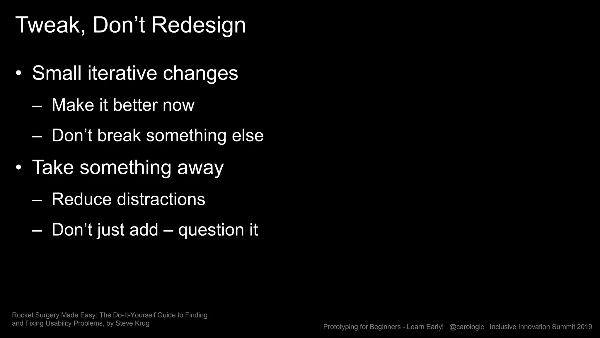 Prototyping for Beginners - Learn Early! @carologic Inclusive Innovation Summit 2019
Tweak, Don’t Redesign
• Small iterative changes
– Make it better now
– Don’t break something else
• Take something away
– Reduce distractions
– Don’t just add – question it
Rocket Surgery Made Easy: The Do-It-Yourself Guide to Finding
and Fixing Usability Problems, by Steve Krug
 