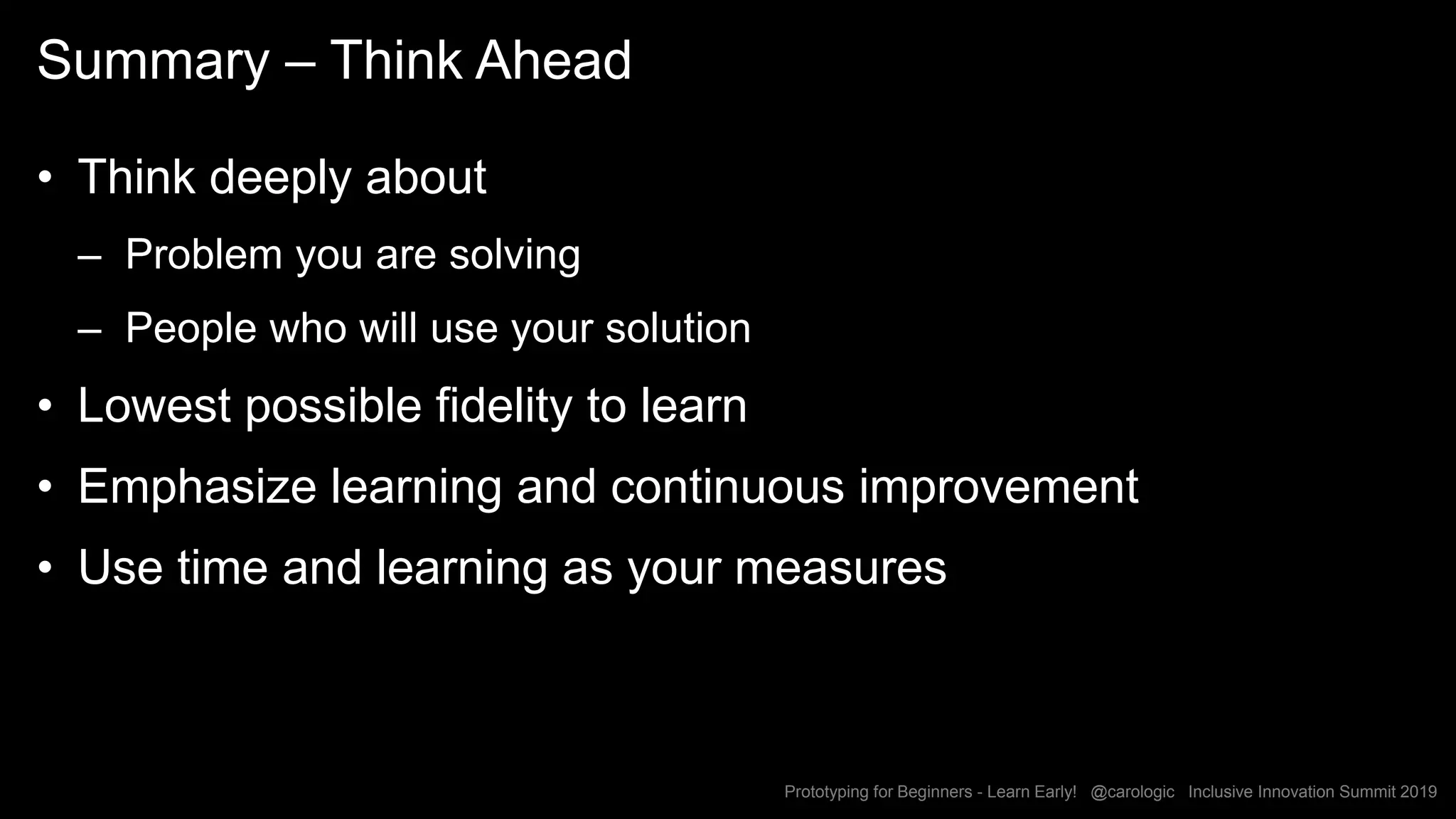 Prototyping for Beginners - Learn Early! @carologic Inclusive Innovation Summit 2019
Summary – Think Ahead
• Think deeply about
– Problem you are solving
– People who will use your solution
• Lowest possible fidelity to learn
• Emphasize learning and continuous improvement
• Use time and learning as your measures
 