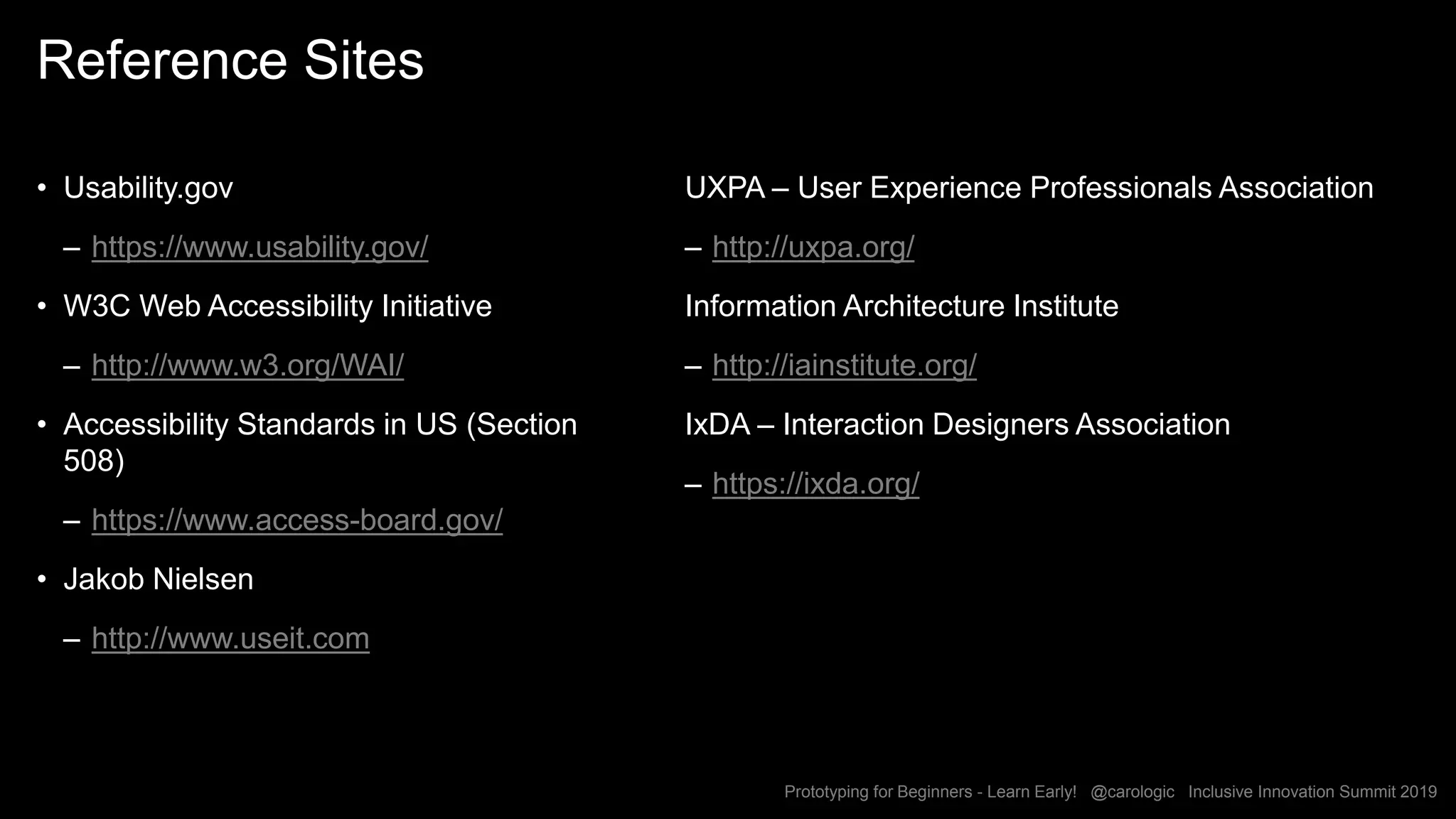 Prototyping for Beginners - Learn Early! @carologic Inclusive Innovation Summit 2019
Reference Sites
• Usability.gov
– https://www.usability.gov/
• W3C Web Accessibility Initiative
– http://www.w3.org/WAI/
• Accessibility Standards in US (Section
508)
– https://www.access-board.gov/
• Jakob Nielsen
– http://www.useit.com
UXPA – User Experience Professionals Association
– http://uxpa.org/
Information Architecture Institute
– http://iainstitute.org/
IxDA – Interaction Designers Association
– https://ixda.org/
 