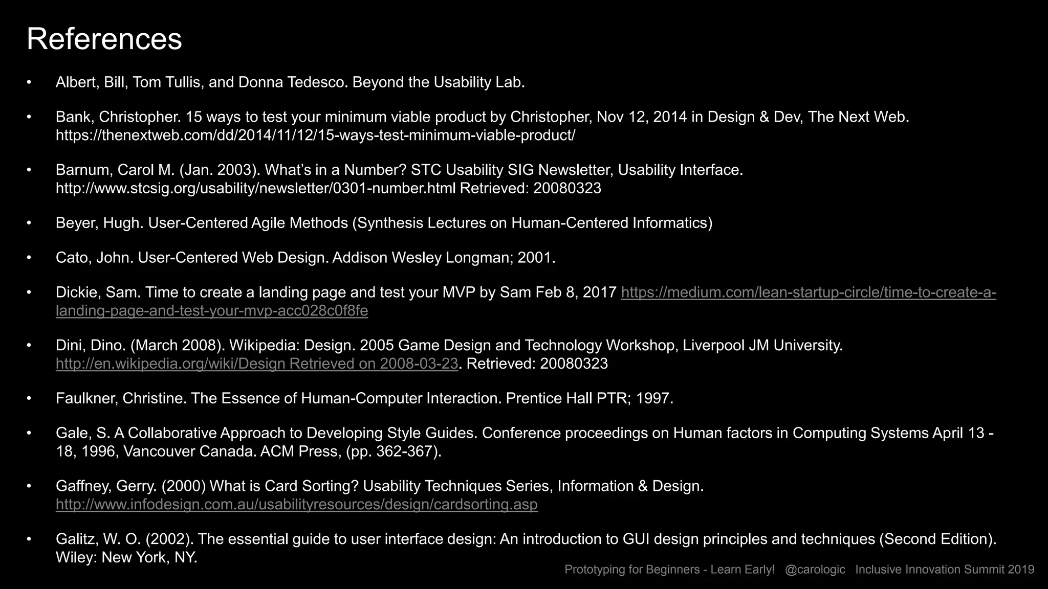 Prototyping for Beginners - Learn Early! @carologic Inclusive Innovation Summit 2019
References
• Albert, Bill, Tom Tullis, and Donna Tedesco. Beyond the Usability Lab.
• Bank, Christopher. 15 ways to test your minimum viable product by Christopher, Nov 12, 2014 in Design & Dev, The Next Web.
https://thenextweb.com/dd/2014/11/12/15-ways-test-minimum-viable-product/
• Barnum, Carol M. (Jan. 2003). What’s in a Number? STC Usability SIG Newsletter, Usability Interface.
http://www.stcsig.org/usability/newsletter/0301-number.html Retrieved: 20080323
• Beyer, Hugh. User-Centered Agile Methods (Synthesis Lectures on Human-Centered Informatics)
• Cato, John. User-Centered Web Design. Addison Wesley Longman; 2001.
• Dickie, Sam. Time to create a landing page and test your MVP by Sam Feb 8, 2017 https://medium.com/lean-startup-circle/time-to-create-a-
landing-page-and-test-your-mvp-acc028c0f8fe
• Dini, Dino. (March 2008). Wikipedia: Design. 2005 Game Design and Technology Workshop, Liverpool JM University.
http://en.wikipedia.org/wiki/Design Retrieved on 2008-03-23. Retrieved: 20080323
• Faulkner, Christine. The Essence of Human-Computer Interaction. Prentice Hall PTR; 1997.
• Gale, S. A Collaborative Approach to Developing Style Guides. Conference proceedings on Human factors in Computing Systems April 13 -
18, 1996, Vancouver Canada. ACM Press, (pp. 362-367).
• Gaffney, Gerry. (2000) What is Card Sorting? Usability Techniques Series, Information & Design.
http://www.infodesign.com.au/usabilityresources/design/cardsorting.asp
• Galitz, W. O. (2002). The essential guide to user interface design: An introduction to GUI design principles and techniques (Second Edition).
Wiley: New York, NY.
 