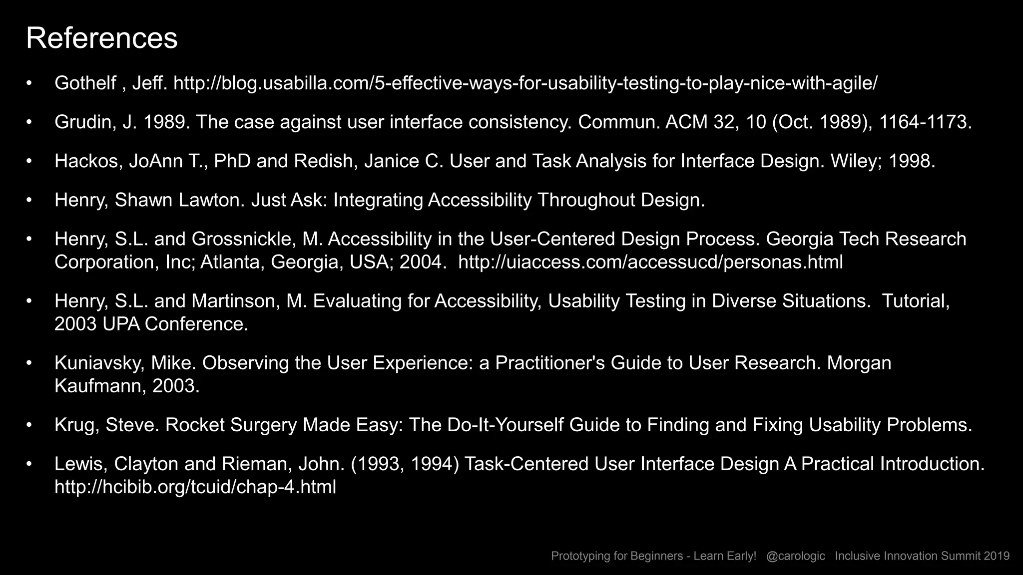 Prototyping for Beginners - Learn Early! @carologic Inclusive Innovation Summit 2019
References
• Gothelf , Jeff. http://blog.usabilla.com/5-effective-ways-for-usability-testing-to-play-nice-with-agile/
• Grudin, J. 1989. The case against user interface consistency. Commun. ACM 32, 10 (Oct. 1989), 1164-1173.
• Hackos, JoAnn T., PhD and Redish, Janice C. User and Task Analysis for Interface Design. Wiley; 1998.
• Henry, Shawn Lawton. Just Ask: Integrating Accessibility Throughout Design.
• Henry, S.L. and Grossnickle, M. Accessibility in the User-Centered Design Process. Georgia Tech Research
Corporation, Inc; Atlanta, Georgia, USA; 2004. http://uiaccess.com/accessucd/personas.html
• Henry, S.L. and Martinson, M. Evaluating for Accessibility, Usability Testing in Diverse Situations. Tutorial,
2003 UPA Conference.
• Kuniavsky, Mike. Observing the User Experience: a Practitioner's Guide to User Research. Morgan
Kaufmann, 2003.
• Krug, Steve. Rocket Surgery Made Easy: The Do-It-Yourself Guide to Finding and Fixing Usability Problems.
• Lewis, Clayton and Rieman, John. (1993, 1994) Task-Centered User Interface Design A Practical Introduction.
http://hcibib.org/tcuid/chap-4.html
 