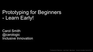 Prototyping for Beginners - Learn Early! @carologic Inclusive Innovation Summit 2019
Prototyping for Beginners
- Learn Early!
Carol Smith
@carologic
Inclusive Innovation
 