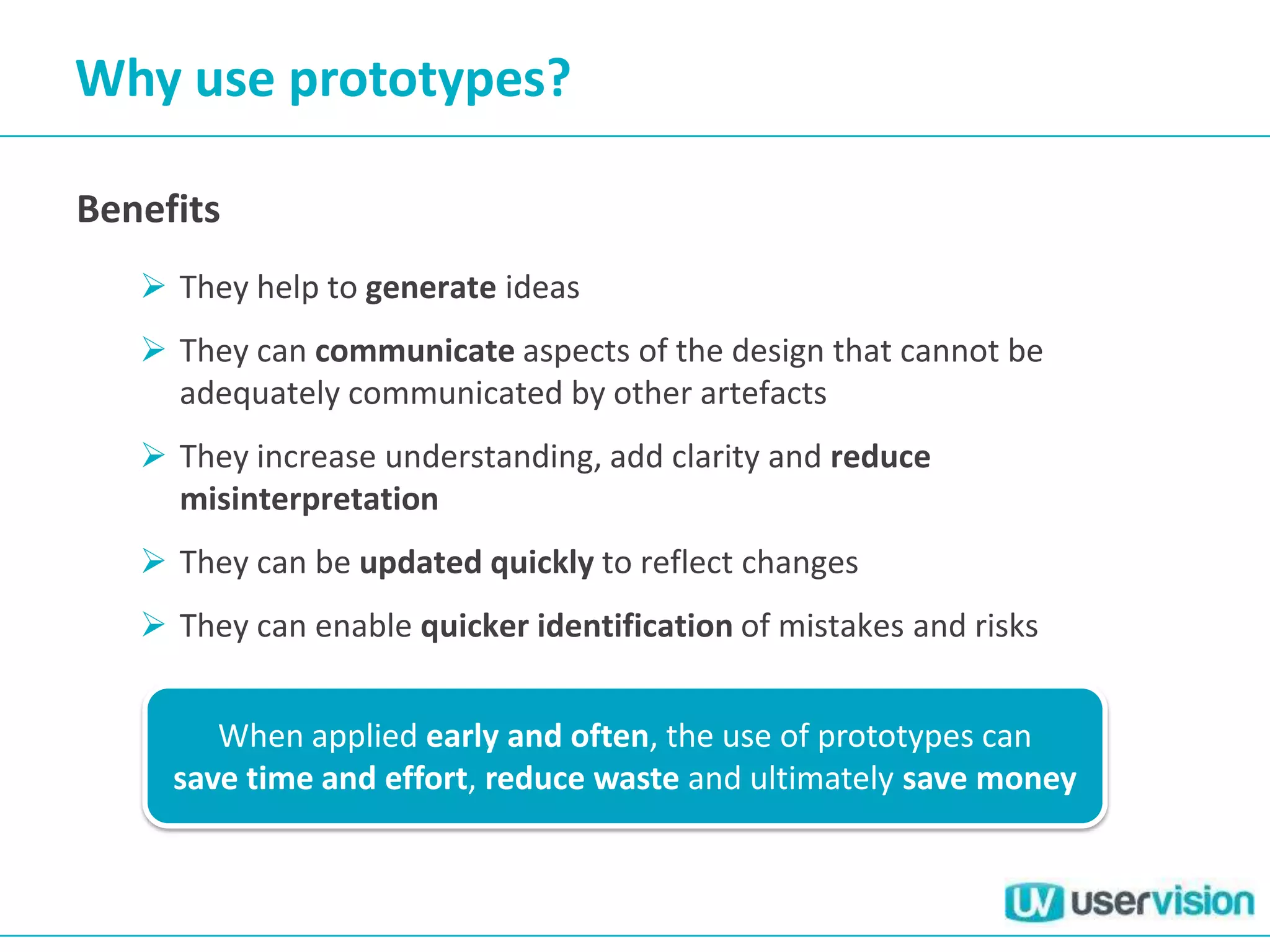 Why use prototypes?

Benefits
    They help to generate ideas
    They can communicate aspects of the design that cannot be
     adequately communicated by other artefacts
    They increase understanding, add clarity and reduce
     misinterpretation
    They can be updated quickly to reflect changes
    They can enable quicker identification of mistakes and risks


        When applied early and often, the use of prototypes can
     save time and effort, reduce waste and ultimately save money
 