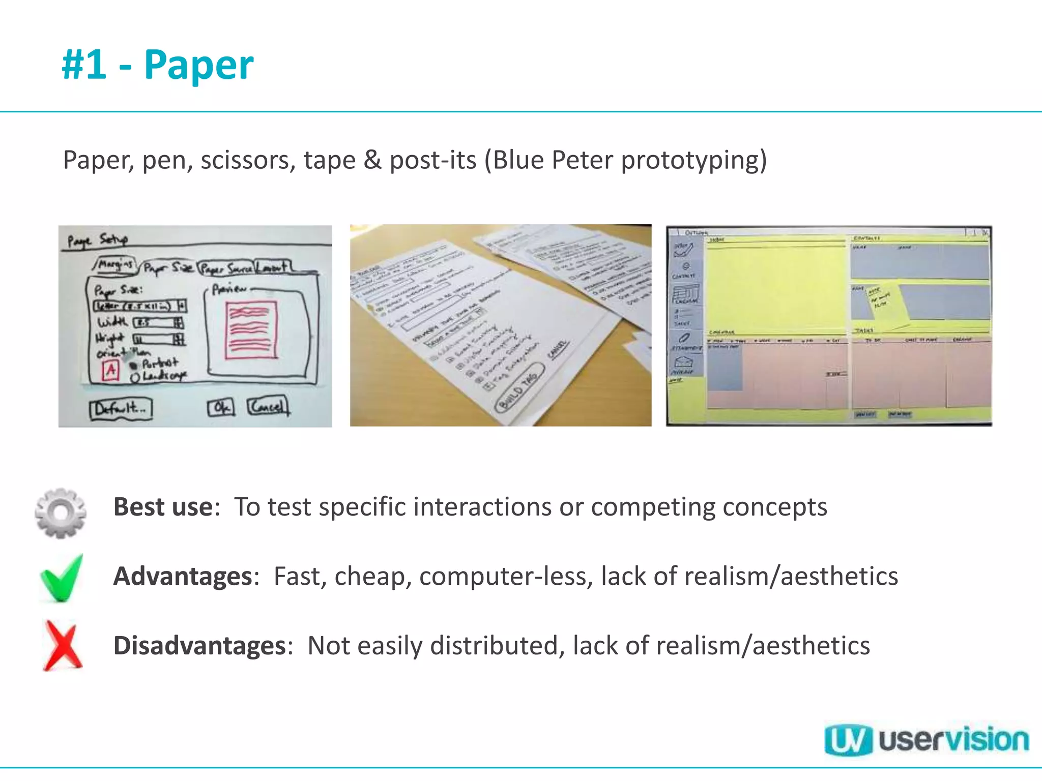 #1 - Paper
Paper, pen, scissors, tape & post-its (Blue Peter prototyping)




    Best use: To test specific interactions or competing concepts

    Advantages: Fast, cheap, computer-less, lack of realism/aesthetics

    Disadvantages: Not easily distributed, lack of realism/aesthetics
 