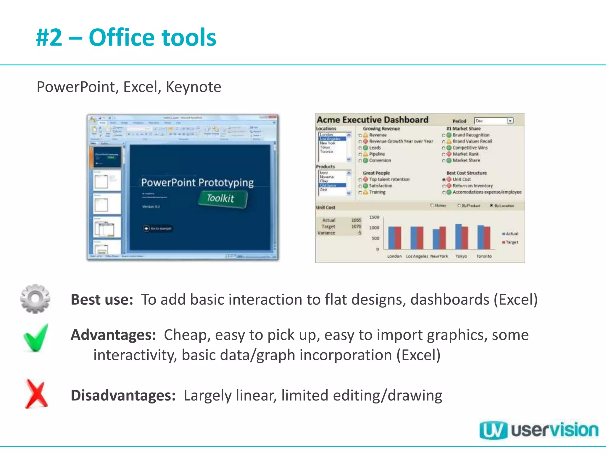 #2 – Office tools
PowerPoint, Excel, Keynote




    Best use: To add basic interaction to flat designs, dashboards (Excel)

    Advantages: Cheap, easy to pick up, easy to import graphics, some
      interactivity, basic data/graph incorporation (Excel)

    Disadvantages: Largely linear, limited editing/drawing
 