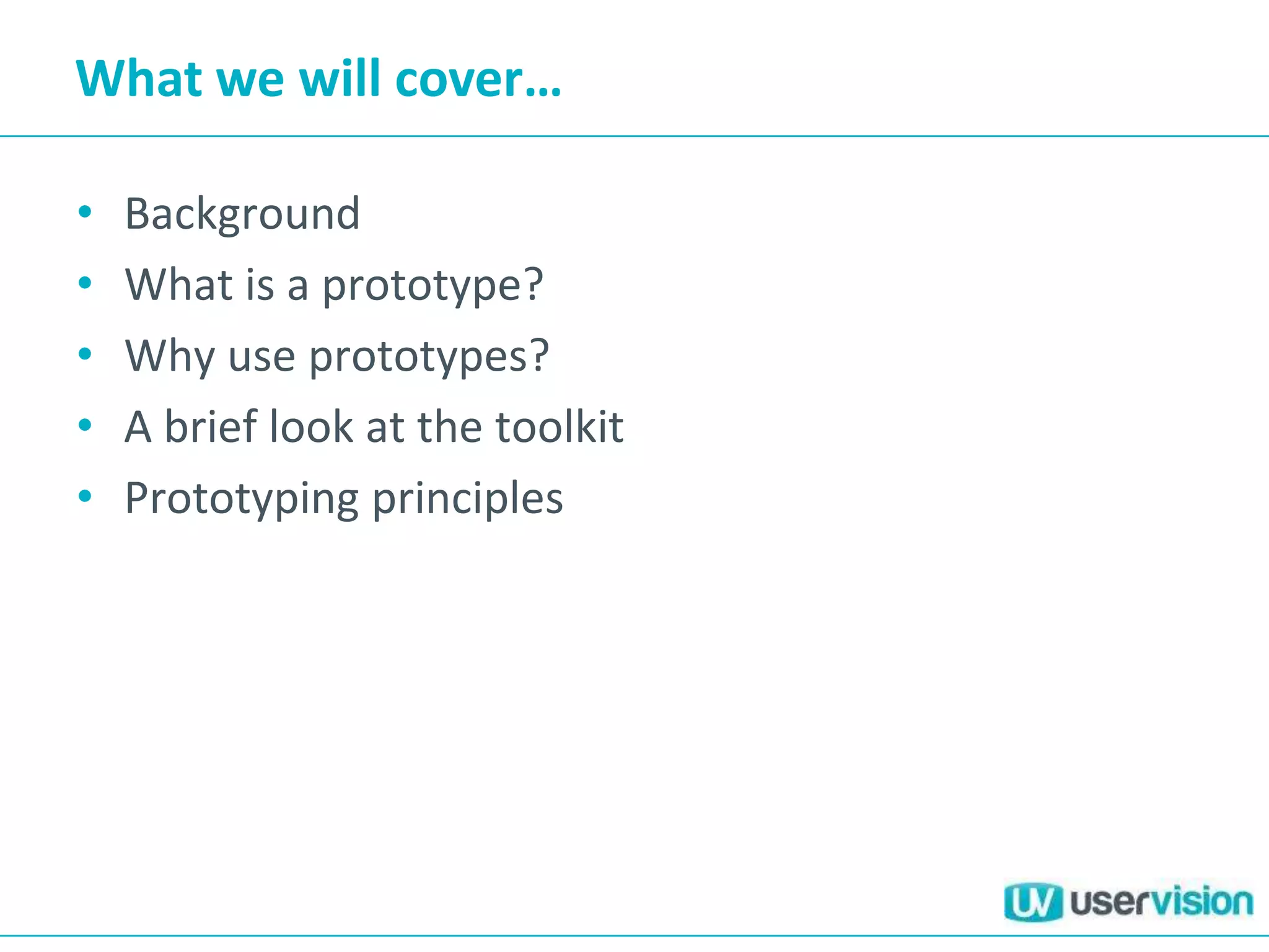 What we will cover…

•   Background
•   What is a prototype?
•   Why use prototypes?
•   A brief look at the toolkit
•   Prototyping principles
 