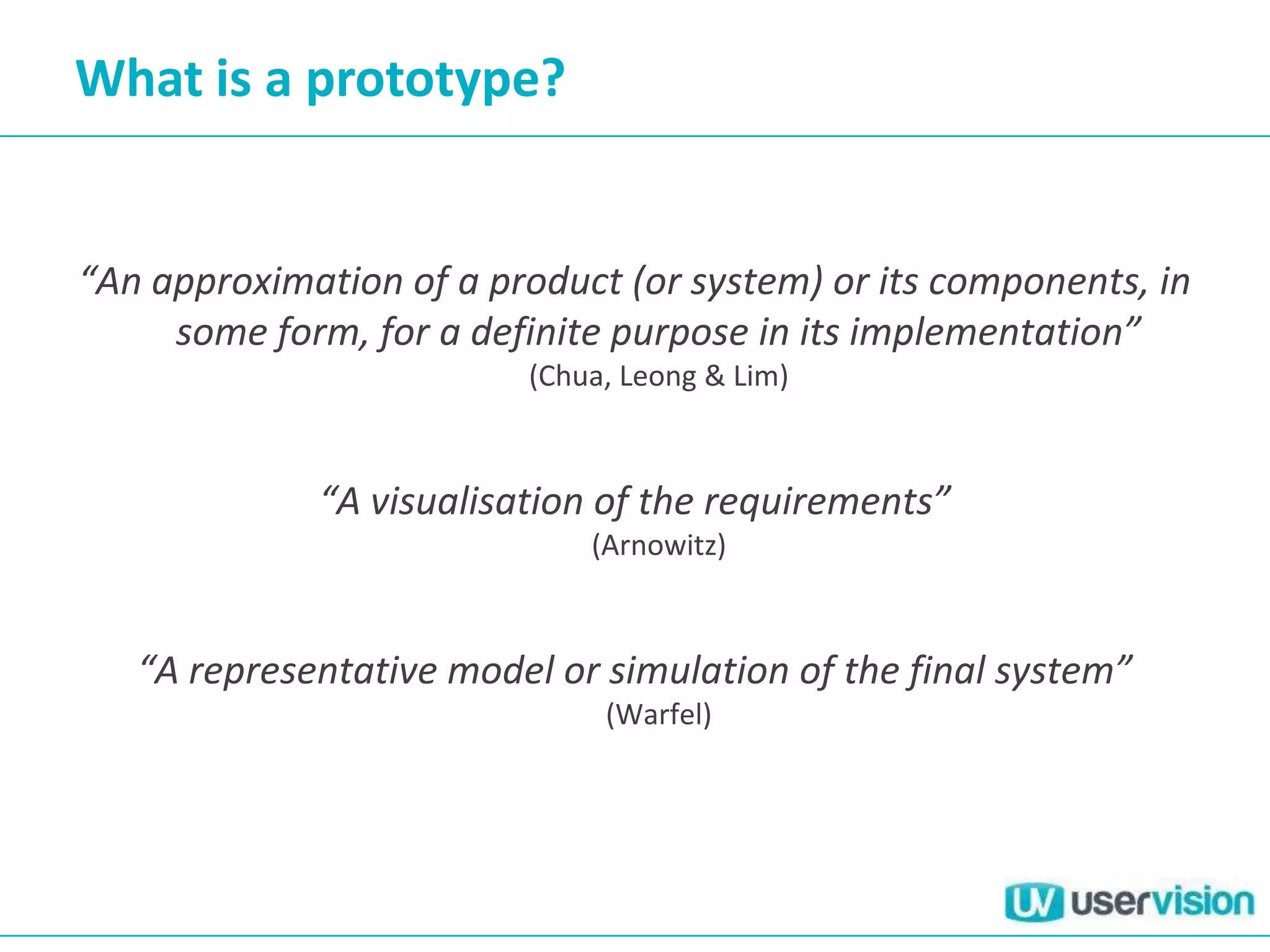 What is a prototype?


“An approximation of a product (or system) or its components, in
     some form, for a definite purpose in its implementation”
                         (Chua, Leong & Lim)



             “A visualisation of the requirements”
                             (Arnowitz)



   “A representative model or simulation of the final system”
                              (Warfel)
 