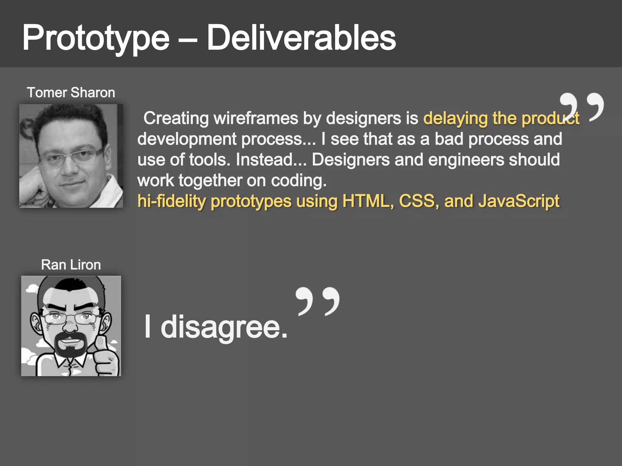 Prototype – Deliverables
Creating wireframes by designers is delaying the product
development process... I see that as a bad process and
use of tools. Instead... Designers and engineers should
work together on coding.
hi-fidelity prototypes using HTML, CSS, and JavaScript
Tomer Sharon
Ran Liron
I disagree.
 