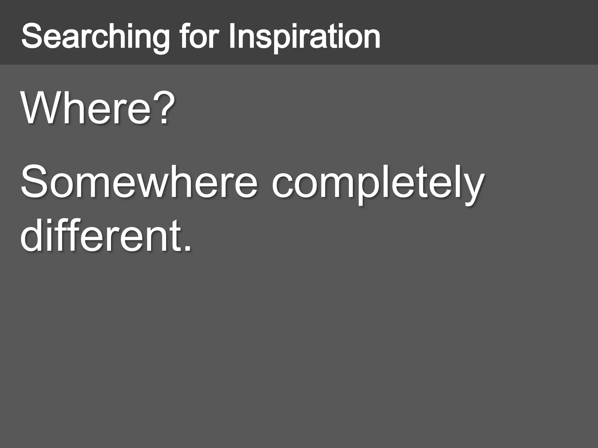 Where?
Somewhere completely
different.
Searching for Inspiration
 