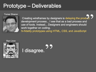 Prototype – Deliverables
Creating wireframes by designers is delaying the product
development process... I see that as a bad process and
use of tools. Instead... Designers and engineers should
work together on coding.
hi-fidelity prototypes using HTML, CSS, and JavaScript
Tomer Sharon
Ran Liron
I disagree.
 