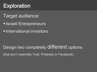 Target audience:
 Israeli Entrepreneurs
 International investors
Design two completely different options
(that don't resemble Ynet, Pinterest or Facebook)
Exploration
 