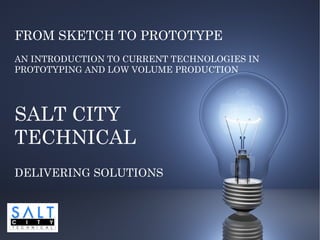 FROM SKETCH TO PROTOTYPE
AN INTRODUCTION TO CURRENT TECHNOLOGIES IN
PROTOTYPING AND LOW VOLUME PRODUCTION




SALT CITY
TECHNICAL
DELIVERING SOLUTIONS
 