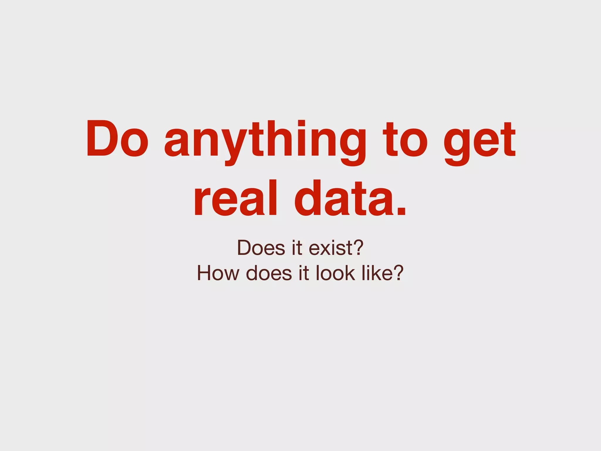 Do anything to get
    real data.
       Does it exist?
    How does it look like?
 