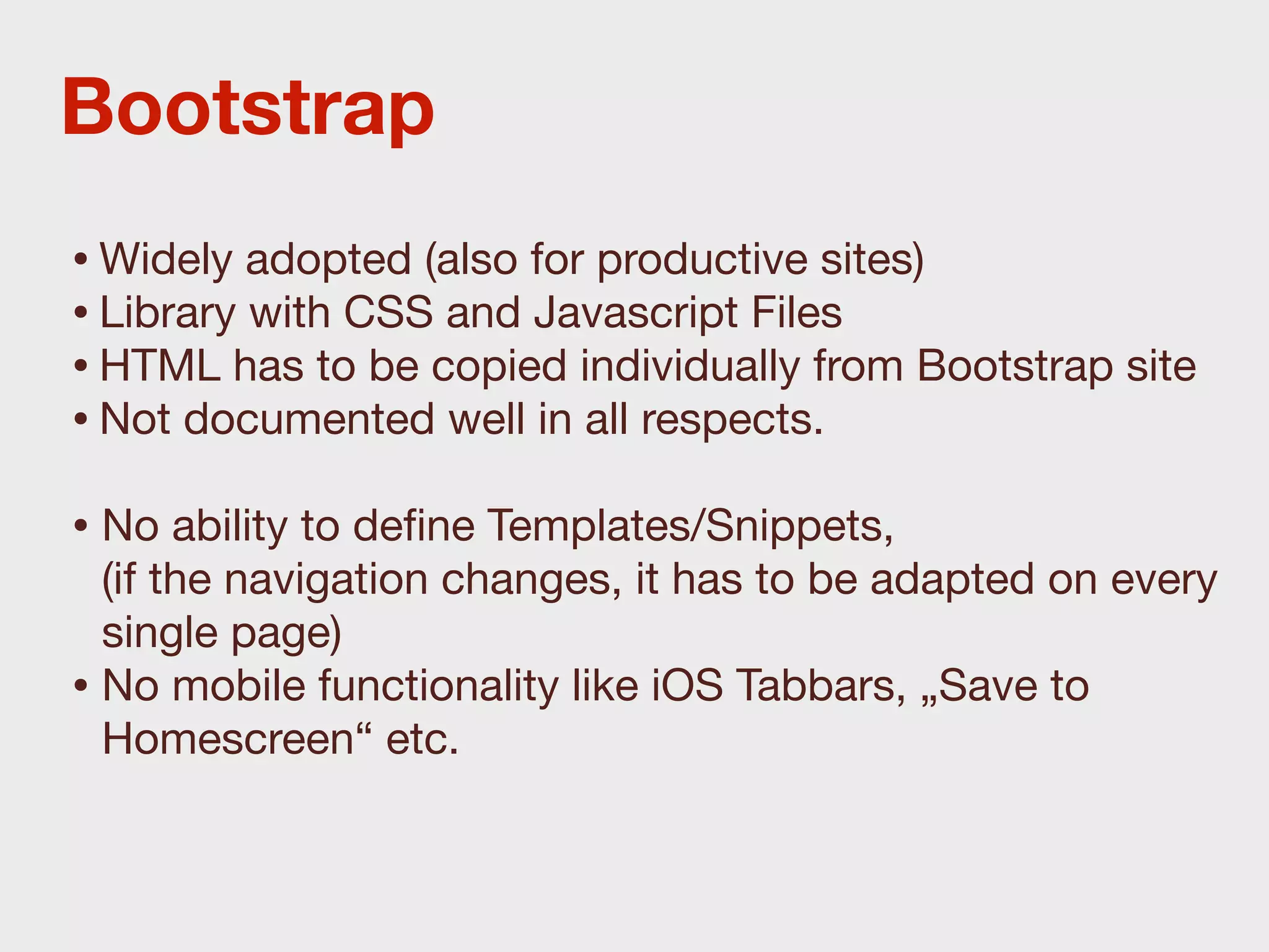 Bootstrap
• Widely adopted (also for productive sites)
• Library with CSS and Javascript Files
• HTML has to be copied individually from Bootstrap site
• Not documented well in all respects.
• No ability to deﬁne Templates/Snippets,
  (if the navigation changes, it has to be adapted on every
  single page)
• No mobile functionality like iOS Tabbars, „Save to
  Homescreen“ etc.
 
