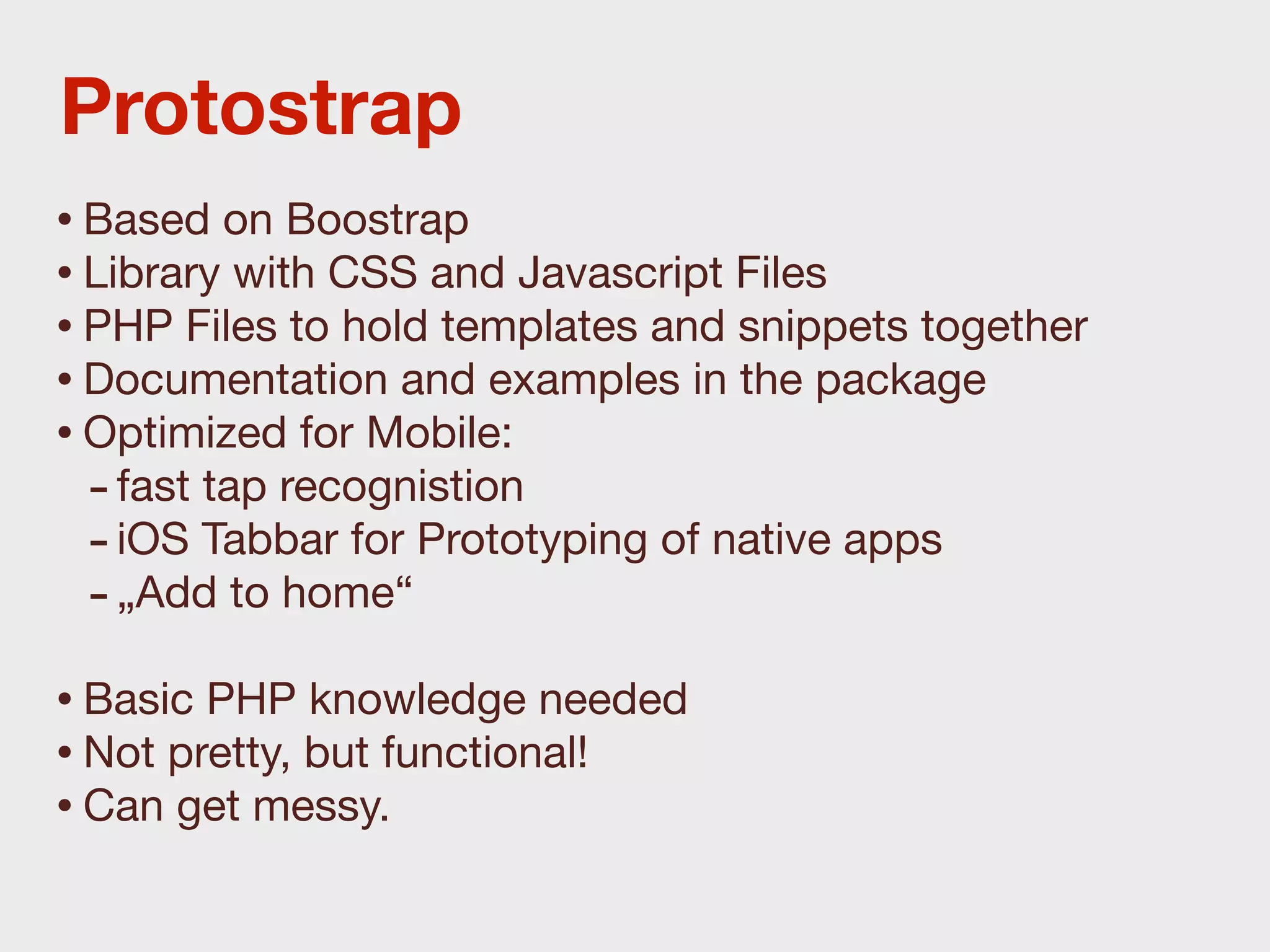 Protostrap
• Based on Boostrap
• Library with CSS and Javascript Files
• PHP Files to hold templates and snippets together
• Documentation and examples in the package
• Optimized for Mobile:
  - fast tap recognistion
  - iOS Tabbar for Prototyping of native apps
  - „Add to home“
• Basic PHP knowledge needed
• Not pretty, but functional!
• Can get messy.
 