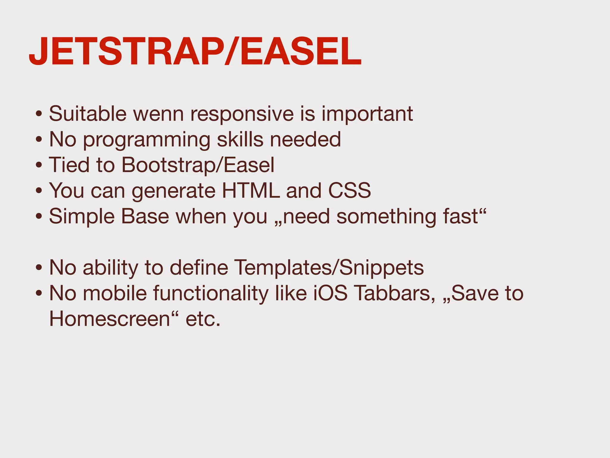 JETSTRAP/EASEL
• Suitable wenn responsive is important
• No programming skills needed
• Tied to Bootstrap/Easel
• You can generate HTML and CSS
• Simple Base when you „need something fast“
• No ability to deﬁne Templates/Snippets
• No mobile functionality like iOS Tabbars, „Save to
 Homescreen“ etc.
 