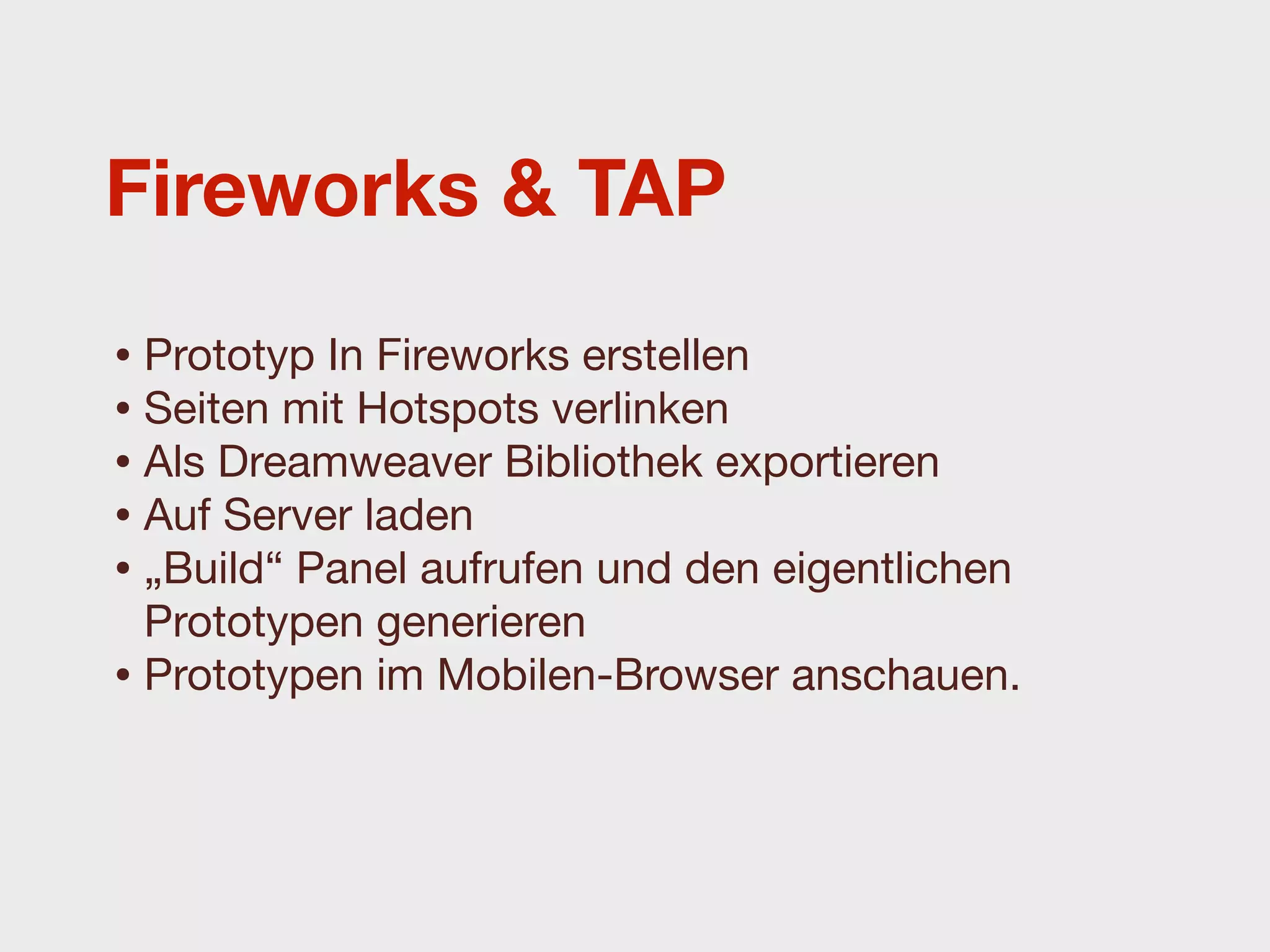 Fireworks & TAP

• Prototyp In Fireworks erstellen
• Seiten mit Hotspots verlinken
• Als Dreamweaver Bibliothek exportieren
• Auf Server laden
• „Build“ Panel aufrufen und den eigentlichen
  Prototypen generieren
• Prototypen im Mobilen-Browser anschauen.
 