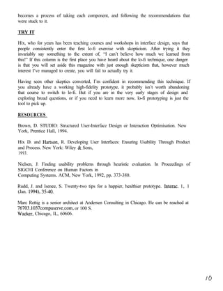 becomes a process of taking each component, and following the recommendations that
were stuck to it.

TRY IT

Hix, who for years has been teaching courses and workshops in interface design, says that
people consistently enter the first lo-fi exercise with skepticism. After trying it they
invariably say something to the extent of, “I can’t believe how much we learned from
this!” If this column is the first place you have heard about the lo-fi technique, one danger
is that you will set aside this magazine with just enough skepticism that, however much
interest I’ve managed to create, you will fail to actually try it.

Having seen other skeptics converted, I’m confident in recommending this technique. If
you already have a working high-fidelity prototype, it probably isn’t worth abandoning
that course to switch to lo-fi. But if you are in the very early stages of design and
exploring broad questions, or if you need to learn more now, lo-fi prototyping is just the
tool to pick up.

RESOURCES

Brown, D. STUDIO: Structured User-Interface Design or Interaction Optimisation. New
York, Prentice Hall, 1994.

Hix D. and Hartson, R. Developing User Interfaces: Ensuring Usability Through Product
and Process. New York: Wiley & Sons,
1993.

Nielsen, J. Finding usability problems through heuristic evaluation. In Proceedings of
SIGCHI Conference on Human Factors in
Computing Systems. ACM, New York, 1992, pp. 373-380.

Rudd, J. and Isenee, S. Twenty-two tips for a happier, healthier prototype. Interac. 1, 1
(Jan. 1994), 35-40.

Marc Rettig is a senior architect at Andersen Consulting in Chicago. He can be reached at
76703.1037compuserve.com, or 100 S.
Wacker, Chicago, IL, 60606.
 