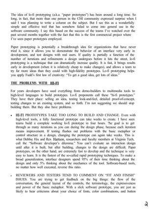 The idea of lo-fi prototyping (a.k.a. “paper prototypes”) has been around a long time. So
long, in fact, that more than one person in the CHI community expressed surprise when I
said I was planning to write a column on the subject. But I see this as a wonderfully
simple and effective tool that has somehow failed to come into general use in the
software community. I say this based on the success of the teams I’ve watched over the
past several months together with the fact that this is the first commercial project where
I’ve seen paper prototypes employed.

Paper prototyping is potentially a breakthrough idea for organizations that have never
tried it, since it allows you to demonstrate the behavior of an interface very early in
development, and test designs with real users. If quality is partially a function of the
number of iterations and refinements a design undergoes before it hits the street, lo-fi
prototyping is a technique that can dramatically increase quality. It is fast, it brings results
early in development (when it is relatively cheap to make changes), and allows a team to
try far more ideas than they could with high-fidelity prototypes. Lo-fi prototyping helps
you apply Fudd’s first law of creativity: “To get a good idea, get lots of ideas.”

THE PROBLEMS WITH HI-F1

For years developers have used everything from demo-builders to multimedia tools to
high-level languages to build prototypes. Lo-fi proponents call these “hi-fi prototypes.”
They have their place: selling an idea, testing look-and-feel, detailed proof-of-concept,
testing changes to an existing system, and so forth. I’m not suggesting we should stop
building them. But they also have problems.

    HI-F1 PROTOTYPES TAKE TOO LONG TO BUILD AND CHANGE. Even with
    high-level tools, a fully functional prototype can take weeks to create. I have seen
    teams build a complete working lo-fi prototype in four hours. ?he goal is to get
    through as many iterations as you can during the design phase, because each iteration
    means improvement. If testing flushes out problems with the basic metaphor or
    control structure in a design, changing the prototype can again take weeks. This is
    what Debbie Hix and Rex Hartson, researchers and faculty members at Virginia Tech,
    call the “Software developer’s dilemma.” You can’t evaluate an interaction design
    until after it is built, but after building, changes to the design are difficult. Paper
    prototypes, on the other hand, are extremely fast to develop and the technique is very
    easy to learn. It is the fastest of the so-called rapid prototyping techniques. To make a
    broad generalization, interface designers spend 95% of their time thinking about the
    design and only 5% thinking about the mechanics of the tool. Software-based tools,
    no matter how well executed, reverse this ratio.

l   REVIEWERS AND TESTERS TEND TO COMMENT ON “FIT AND FINISH”
    ISSUES. You are trying to get feedback on the big things: the flow of the
    conversation, the general layout of the controls, the terminology, the expressiveness
    and power of the basic metaphor. With a slick software prototype, you are just as
    likely to hear criticisms about your choice of fonts, color combinations, and button
 
