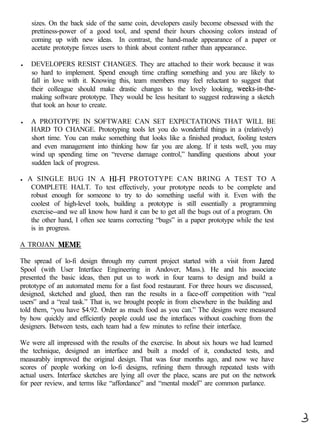 sizes. On the back side of the same coin, developers easily become obsessed with the
     prettiness-power of a good tool, and spend their hours choosing colors instead of
     coming up with new ideas. In contrast, the hand-made appearance of a paper or
     acetate prototype forces users to think about content rather than appearance.

l    DEVELOPERS RESIST CHANGES. They are attached to their work because it was
     so hard to implement. Spend enough time crafting something and you are likely to
     fall in love with it. Knowing this, team members may feel reluctant to suggest that
     their colleague should make drastic changes to the lovely looking, weeks-in-the-
     making software prototype. They would be less hesitant to suggest redrawing a sketch
     that took an hour to create.

l    A PROTOTYPE IN SOFTWARE CAN SET EXPECTATIONS THAT WILL BE
     HARD TO CHANGE. Prototyping tools let you do wonderful things in a (relatively)
     short time. You can make something that looks like a finished product, fooling testers
     and even management into thinking how far you are along. If it tests well, you may
     wind up spending time on “reverse damage control,” handling questions about your
     sudden lack of progress.

l   A SINGLE BUG IN A HI-F1 PROTOTYPE CAN BRING A TEST TO A
     COMPLETE HALT. To test effectively, your prototype needs to be complete and
     robust enough for someone to try to do something useful with it. Even with the
     coolest of high-level tools, building a prototype is still essentially a programming
     exercise--and we all know how hard it can be to get all the bugs out of a program. On
     the other hand, I often see teams correcting “bugs” in a paper prototype while the test
     is in progress.

A TROJAN MEME

The spread of lo-fi design through my current project started with a visit from Jared
Spool (with User Interface Engineering in Andover, Mass.). He and his associate
presented the basic ideas, then put us to work in four teams to design and build a
prototype of an automated menu for a fast food restaurant. For three hours we discussed,
designed, sketched and glued, then ran the results in a face-off competition with “real
users” and a “real task.” That is, we brought people in from elsewhere in the building and
told them, “you have $4.92. Order as much food as you can.” The designs were measured
by how quickly and efficiently people could use the interfaces without coaching from the
designers. Between tests, each team had a few minutes to refine their interface.

We were all impressed with the results of the exercise. In about six hours we had learned
the technique, designed an interface and built a model of it, conducted tests, and
measurably improved the original design. That was four months ago, and now we have
scores of people working on lo-fi designs, refining them through repeated tests with
actual users. Interface sketches are lying all over the place, scans are put on the network
for peer review, and terms like “affordance” and “mental model” are common parlance.
 