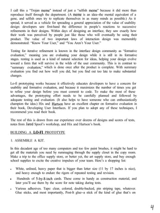 I call this a “Trojan meme” instead of just a “selfish meme” because it did more than
reproduce itself through the department. (A meme is an idea--the mental equivalent of a
gene, and selfish ones try to replicate themselves in as many minds as possible.) As it
spread, it served as a vehicle for spreading a general appreciation of the value of usability
design: developers saw first-hand the difference in people’s reactions to successive
refinements in their designs. Within days of designing an interface, they saw exactly how
their work was perceived by people just like those who will eventually be using their
product. The value of two important laws of interaction design was memorably
demonstrated: “Know Your User,” and “You Aren’t Your User.”

Testing for iterative refinement is known in the interface design community as “formative
evaluation,” meaning you are evaluating your design while it is still in its formative
stages. resting is used as a kind of natural selection for ideas, helping your design evolve
toward a form that will survive in the wilds of the user community. This is in contrast to
“summary evaluation,” which is done once after the product is complete. With summary
evaluation you find out how well you did, but you find out too late to make substantial
changes.

Lo-fi prototyping works because it effectively educates developers to have a concern for
usability and formative evaluation, and because it maximizes the number of times you get
to refine your design before you must commit to code. To make the most of these
advantages, the prototyping effort needs to be carefully planned and followed by
adequate testing and evaluation. (It also helps to have someone who can enthusiastically
champion the idea.) Hix and Hartson have an excellent chapter on formative evaluation in
their book, Developing User Interfaces. If you plan to adopt any of these techniques, I
recommend you read their book.

The rest of this is drawn from our experience over dozens of designs and scores of tests,
notes from Jared Spool’s workshop, and Hix and Hartson’s book.

BUILDING A LO-F1         PROTOTYPE

1. ASSEMBLE A KIT.

In this decadent age of too many computers and too few paint brushes, it might be hard to
get all the materials you need by rummaging through the supply closet in the copy room.
Make a trip to the office supply store, or better yet, the art supply store, and buy enough
school supplies to excite the creative impulses of your team. Here’s a shopping list:

l   White, unlined, heavy paper that is bigger than letter size (11 by 17 inches is nice),
    and heavy enough to endure the rigors of repeated testing and revision.
a    Hundreds of 5-by-&inch cards. These come in handy as construction material, and
    later you’ll use them by the score for note taking during tests.
l   Various adhesives. Tape: clear, colored, double-backed, pin striping tape, whatever.
    Glue sticks, and most importantly, Post-It glue--a stick of the kind of glue that’s on
 