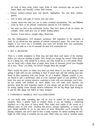 the back of those sticky yellow notes. Rolls of white correction tape are great for
    button labels and hurriedly written field contents.
l   Various markers--colored pens and pencils, highlighters, fine and thick markers,
    pastels.
l   Lots of sticky note pads of various sizes and colors.
l   Acetate sheets--the kind you use to make overhead presentations. Hix and Hartson
    swear by these as the primary construction material for lo-fi interfaces.
l   See what you find in the architecture section. They have sheets of rub on texture, for
    example, which could give you an instant shading pattern.
l   Scissors, X-acto knives, straight edges, Band-Aids.

Just like kindergartners, lo-fi designers sometimes find inspiration in the materials at
hand. So go ahead--buy that package of colored construction paper. The worst that can
happen is you won’t use it. Eventually your team will develop their own construction
methods, and settle on a list of essentials for their lo-fi construction kit.

2. SET A DEADLINE.

There is a terrific temptation to think long and hard about each aspect of the interface
before you con-n-nit anything to paper. How should you arrange the menus? What should
be in a dialog box, what should be in menus, and what should be in a tool palette When
you are faced with a blank sheet of paper, these kinds of decisions crowd your thoughts
all at once. “Wait,” you think, “we haven’t thought about this enough!”

That’s exactly the point: no matter how hard you think about it, you aren’t going to start
getting it right until you put something in front of actual users and start refining your idea
based on their experience with your design. So set a deadline. Obligate yourself so you
are forced to take a preliminary crack at every important aspect of your problem. If you
know four users are coming tomorrow expecting to work with your prototype, you’ll have
far less trouble with fixations on minor details. You will make some decision, any
decision, about the most important aspects of your design, and get them down on paper
for testing. Quality comes through iterative refinement. Get the big things right during lo-
fi, and the little things will follow in future iterations.

3. CONSTRUCT MODELS, NOT ILLUSTRATIONS.

As you build, make something that will be easy to control for the person playing
computer. Draw a genetic frame (a window frame, if you are building a windowing
interface) on a big piece of heavy stock. Then make each region of the screen on a
different piece of card stock. Anything that moves, changes appearance, or comes and
goes, should probably be on its own piece of stock. Remember you’ll eventually be
playing computer, and you’ll need to have a ready response for almost anything the user
might do while trying to complete the test tasks. Make what you need to simulate menus




                                                                                                 5
 