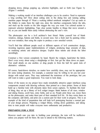 dropping down, dialogs popping up, selection highlights, and so forth (see Figure 1).
(Figure 1 omitted)

Making a working model of an interface challenges you to be creative. Need to represent
a long scrolling list? How about cutting slots in the dialog box and running adding
machine paper through it? Want a working tabbed notebook metaphor? Cut up cards or
file folders to make them the right size, draw the interface components below the tabs,
and stack up the results so the tabs stagger the way you want. Use colored acetate to
represent selection highlighting. Tape clear acetate handles to things that move around a
lot, so you can handle them easily without obstructing the user’s view.

The photocopier can be a lo-fi architect’s best friend. Make yourself lots of blank
windows, dialogs, buttons and fields, in several sizes. Get a fresh start by painting white-
out over mistakes, then using the copier to produce a new unsoiled version.

You’ll find that different people excel at different aspects of lo-fi construction: design,
inventing ingenious paper implementations of widgets, producing large amounts of data,
or rendering artistic and attractive designs. Exploit these talents and divide the labor
accordingly.

Construct a first version completely by hand. Sketch the widgets, hand-letter the labels.
Don’t even worry about using a straightedge at first. Just get the ideas down on paper.
Test small details on one another, or drag people in from the hall for quick tests of
alternative solutions.

Of course, hand-drawn sketches, no matter how carefully done, may not be appropriate
for some testing situations. For example, a customer may be willing to let you test your
design with actual users. They may understand the transience of the prototype, but you
still want to make a good impression. You want to look sharp.

Some of the teams on my project have made remarkably attractive paper interfaces using
components created with drawing software, then printed on a laser printer. Some of them
build up a familiar look with elements taken from screen captures. To facilitate this kind
of thing, they set up a library of lo-fi widget images: blank buttons of all sizes, window
and dialog frames, scroll bars, entry fields, and so on. People print these out, resize them
on the photocopier, and make them part of their standard lo-fi kit. Or they resize them on
the computer, add labels, and print out a custom part for their work in progress. This is an
example of the kind of preparation that will help lo-fi prototyping become a normal part
of your design process. Preparing a widget library, writing down guidelines, and taking
time to train people will make everyone more enthusiastic and productive.

PREPARING FOR A TEST

However much care you take in building your prototype, the tests will be ineffective
unless you prepare well for them. Be sure to attend to the following matters.




                                                                                               6
 