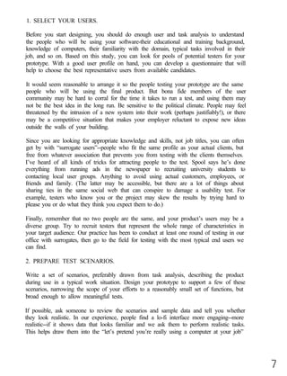 1. SELECT YOUR USERS.

Before you start designing, you should do enough user and task analysis to understand
the people who will be using your software-their educational and training background,
knowledge of computers, their familiarity with the domain, typical tasks involved in their
job, and so on. Based on this study, you can look for pools of potential testers for your
prototype. With a good user profile on hand, you can develop a questionnaire that will
help to choose the best representative users from available candidates.

It would seem reasonable to arrange it so the people testing your prototype are the same
people who will be using the final product. But bona fide members of the user
community may be hard to corral for the time it takes to run a test, and using them may
not be the best idea in the long run. Be sensitive to the political climate. People may feel
threatened by the intrusion of a new system into their work (perhaps justifiably!), or there
may be a competitive situation that makes your employer reluctant to expose new ideas
outside the walls of your building.

Since you are looking for appropriate knowledge and skills, not job titles, you can often
get by with “surrogate users”--people who fit the same profile as your actual clients, but
free from whatever association that prevents you from testing with the clients themselves.
I’ve heard of all kinds of tricks for attracting people to the test. Spool says he’s done
everything from running ads in the newspaper to recruiting university students to
contacting local user groups. Anything to avoid using actual customers, employees, or
friends and family. (The latter may be accessible, but there are a lot of things about
sharing ties in the same social web that can conspire to damage a usability test. For
example, testers who know you or the project may skew the results by trying hard to
please you or do what they think you expect them to do.)

Finally, remember that no two people are the same, and your product’s users may be a
diverse group. Try to recruit testers that represent the whole range of characteristics in
your target audience. Our practice has been to conduct at least one round of testing in our
office with surrogates, then go to the field for testing with the most typical end users we
can find.

2. PREPARE TEST SCENARIOS.

Write a set of scenarios, preferably drawn from task analysis, describing the product
during use in a typical work situation. Design your prototype to support a few of these
scenarios, narrowing the scope of your efforts to a reasonably small set of functions, but
broad enough to allow meaningful tests.

If possible, ask someone to review the scenarios and sample data and tell you whether
they look realistic. In our experience, people find a lo-fi interface more engaging--more
realistic--if it shows data that looks familiar and we ask them to perform realistic tasks.
This helps draw them into the “let’s pretend you’re really using a computer at your job”




                                                                                               7
 