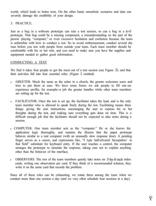 world, which leads to better tests. On the other hand, unrealistic scenarios and data can
severely damage the credibility of your design.

3. PRACTICE.

Just as a bug in a software prototype can ruin a test session, so can a bug in a lo-fi
prototype. That bug could be a missing component, a misunderstanding on the part of the
person playing “computer,” or even excessive hesitation and confusion because the team
is unfamiliar with how to conduct a rest. So to avoid embarrassment, conduct several dry
runs before you test with people from outside your team. Each team member should be
comfortable with his or her role, and you need to make sure you have the supplies and
equipment needed to gather good information.

CONDUCTING A TEST

We find it takes four people to get the most out of a test session (see Figure 2), and that
their activities fall into four essential roles: (Figure 2 omitted)

l    GREETER. Much the same as the usher in a church, the greeter welcomes users and
     tries to put them at ease. We have some forms we ask people to fill out--an
     experience profile, for example--a job the greeter handles while other team members
     are setting up for the test.

l    FACILITATOR. Once the test is set up, the facilitator takes the lead, and is the only
     team member who is allowed to speak freely during the test. Facilitating means three
     things: giving the user instructions, encouraging the user to express his or her
     thoughts during the test, and making sure everything gets done on time. This is a
     difficult enough job that the facilitator should not be expected to take notes during a
     session.

l   COMPUTER. One team member acts as the “computer.” He or she knows the
     application logic thoroughly, and sustains the illusion that the paper prototype
     behaves similar to a real computer (with an unusually slow response time). A pointing
     finger serves as a cursor, and expressions like, “I type half-silvered bicuspidors’ in
     that field” substitute for keyboard entry. If the user touches a control, the computer
     arranges the prototype to simulate the response, taking care not to explain anything
     other than the behavior of the interface.

l   OBSERVERS. The rest of the team members quietly take notes on 5-by-8-inch index
    cards, writing one observation per card. If they think of a recommended solution, they
    write it on the same card that records the problem.

Since all of these roles can be exhausting, we rotate them among the team when we
conduct more than one session a day (and we very often schedule four sessions in a day).
 
